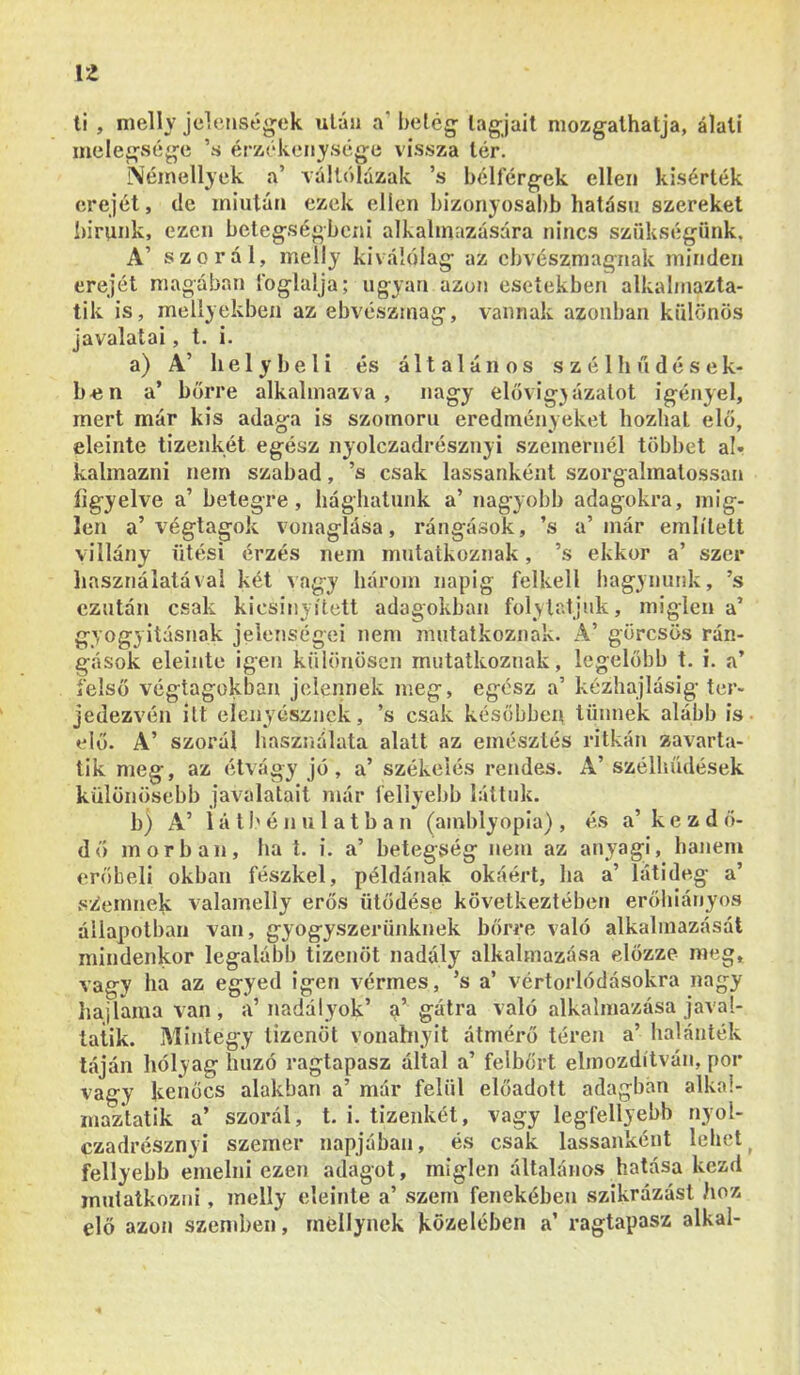 li , nielly jelenségek után a’belég tagjait mozgathatja, álatí melegvsége ’s érzékenysége vissza tér. iSiéinellyek a’ váltólúzak ’s bélférgek ellen kisérték erejét, de miután ezek ellen bizonyosabb hatású szereket l)irunk, ezen betegségbeni alkalmazására nincs szükségünk. A’ szór ál, melly kiválólag az cbvészmagiiak minden erejét magában foglalja; ugyan azon esetekben alkalmazta- tik is, meliyekben az ebvészmag, vannak azonban különös javalatai, t. i. a) A’ helybeli és általános s z é 1 h ű d é s e k- b«n a’ bőrre alkalmazva, nagy elővigjázalot igényel, mert már kis adaga is szomorú eredményeket hozhat elő, eleinte tizenkét egész nyolezadrésznyi szememéi többet al- kalmazni nem szabad, ’s csak lassanként szorgalmatossan ügyelve a’ betegre, hághatunk a’ nagyobb adagokra, mig- len a’végtagok vonaglása, rángások, ’s a’ már említett Villány ütési érzés nem mutatkoznak, ’s ekkor a’ szer liasználatával két vagy három napig felkeli hagynunk, ’s ezután csak kicsinyített adagokban folytatjuk, miglen a’ gyógyításnak jelenségei nem mutatkoznak. A’ görcsös rán- gások eleinte igen különösen mutatkoznak, legelőbb t. i. a’ felső végtagokban jelennek meg, egész a’ kézhajlásig ter- jedezvén itt elenyésznek, ’s csak későbben tűnnek alább is • elő. A’ szorál használata alatt az emésztés ritkán zavarta- tik meg, az étvágy jő, a’ székelés rendes. A’ szélliűdések különösebb javalatait már feliyebb láttuk. b) A’ 1 á 11'é n u 1 a t b a n (amblyopia) , és a’kezdő- dő mórban, ha t. i. a’ betegség nem az anyagi, hanem erőbeli okban fészkel, példának okáért, ha a’ látideg a’ szemnek valamelly erős ütődése következtében erőhiányos állapotban van, gyógyszerünknek bőrre való alkalmazását mindenkor legalább tizenöt nadály alkalmazása előzze meg, vagy ha az egyed igen vérmes , ’s a’ vértorlódásokra nagy hajlama van, a’nadályok’ a’ gátra való alkalmazása javal- tatik. Mintegy tizenöt vonahiyit átmérő téren a’ halánték táján hólyag huzó ragtapasz által a’ felbőrt elmozdítván, por vagy kenőcs alakban a’ már felül előadott adagban alka!- maztatik a’ szorál, t. i. tizenkét, vagy legfellyebb nyoí- czadrésznyi szemei* napjában, és csak lassanként lehelj feliyebb emelni ezen adagot, miglen általános hatása kezd mutatkozni, melly eleinte a’ szem fenekében szikrázást hoz elő azon szendien, méllynek közelében a’ ragtapasz alkal-