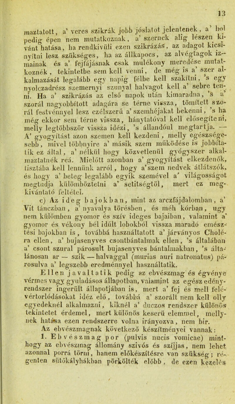 mazlatott, a’ veres szikrák jobb jóslatot jelentenek, a hol pediij épen nem mutatkoznak, a’ szernek alig- lészen kí- vánt hatása, ha rendkívüli ezen szikrázás, az adagot kicsi- nyítni lesz szükséges, ha az állkapocs, az alvégtagok iz- mainak és a’ fejfájásnak csak mulékony meredése mutat- koznék , tekintetbe sem kell venni, de még is a’ szer al- kalmazását legalább egy napig félbe kell szakítni, s egy nyolczadrész szemernyi szunya! halvagot kell a’ sebre ten- ni. Ha a’ szikrázás az első napok után kimaradna, ’s u’ szorál nagyobbított adagára se térne vissza, tömített^szo* rál festvénnyel lesz czélszcrű a’ szemhéjakat bekenni, ’s ha még ekkor sem térne vissza, hánytalóval kell elősegíteni, melly legtöbbször vissza idézi, ’s állandóul megtartja. — A’ gyógyítást azon szemen kell kezdeni, melly egészsége- sebb , mivel többnyire a’ másik szem működése is jobbíta- tik ez által, a’ nélkül hogy közvetlenül gyógyszer alkal- maztatnék reá. Mielőtt azonban a’ gyógyítást elkezdenők, tisztába kell lennünk arról, hogy a’szem nedvek átlátszók, és hogy a’ beteg legalább egyik szemével a^ világosságot megtudja külömböztetni a’ setitségtöl, mert ez meg- kivántató feltétel. c) Az ideg bajokban, mint az arczfájdaíomban, a’ Vit lánczban , a’ nyavalya törésben, és méh kórban , úgy nem külömben gyomor és szív ideges bajaiban, valamint a’ gyomor és vékony bél idült lobokból vissza maradó emész- tési bajokban is , továbbá használtatott a’ járványos dióié- ra ellen, a’ bujasenyves csontbántalmak ellen, ’s általában a’ csont szural párosult bujasenyves bántalmakban, ’s álta- lánosan ar — szik — halvaggal (inurias auri natronatus) pá- rosulva a’ legszebb eredménnyel használtatik. Ellen javaltatik pedig az ebvészmag és égvénye vérmes vagy gyuladásos állapotban, valamint az egész edény- rendszer ingerült állapotjában is, mert a’ fej és mell felé- vértorlódásokat idéz elő, továbbá a’ szorált líem kell olly egyedeknél alkalmazni, kiknél a’ duezos rendszer különöíf tekintetet érdemel, mert különös keserű elemmel, melly- nek határa ezen rendszerre volna irányozva, nem bir. Az ebvészmagnak következő készítményei vannak : 1. Ebvészmag por (pulvis nucis vomicae) mint- hogy az ebvészmag állomány szívós és szíjjas, nem lehet azonnal porrá törni, hanem előkészítésre van szükség; r«‘- genten sütőkályhákban pörkölték előbb, de ezen kezelés