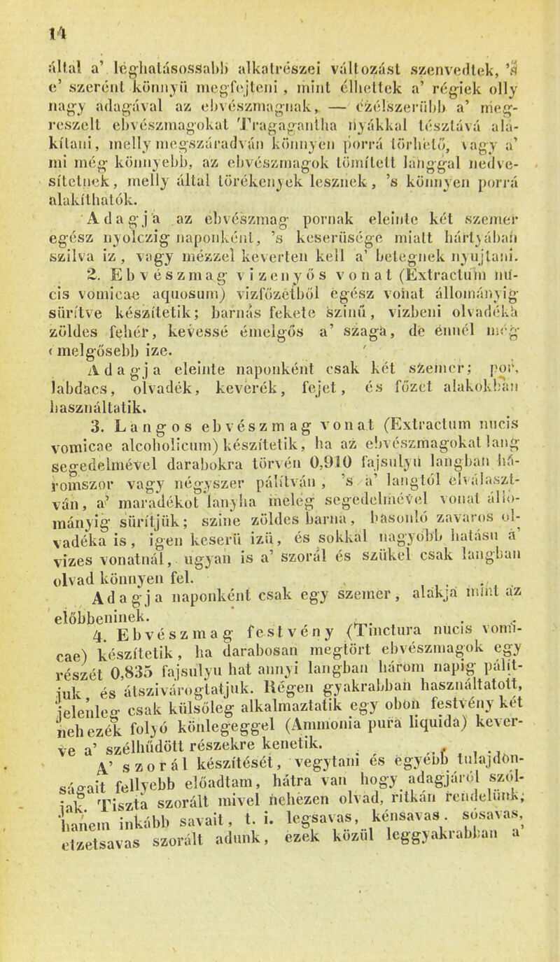 iíllal a’ Icglmlávsossaltl) alkatrészei változási szenvedlek,’.^ c’ szeréiit kümiyii megfejteni , mint cllieltek a’ régiek olly nagy adagéval az ebvészniagnak, — Ozé!szeríild> a’ irieg- reszell el)vészmagokal 'J^*agaganiiia nyákkal tésztává ala- kítani, inelly megszáradván könnyen porrá törliélő, vagy a’ mi még könnyebb, az ebvészrnagok lömílett lánggal nedve- sítclnek, melly állal törékenyek lesznek, ’s köjinyen porrá alakílbatók- Adagja az eb vészmag pornak eleinte két szemei* egész nyolczig naponként, ’s keserűsége miatt liárt}ábaii szilva iz , vagy mézzel keverten kell a’ betegnek n;\ ujlani. Z. E b V é s z m a g v i z e n y ö s vonat (Extraclnin mí- cis vomicae aqiiosiim) vizfözetből egész voiiat állományig sűrítve készítetik; barnás fekete szinű, vizbeni olvadéké zöldes fehér, kévéssé émelgös de énnél meg szaga, (melgősebb ize. Adagja eleinte naponként csak két sZeincr; por, labdacs, olvadék, keverék, fejet, és főzet alakok!;an basználtatik. 3. Langos eb vesz mag vonat (Extraclnm nncis vomicae alcoholicum) készítetik, ha az ebvészmagokat láng segedelmével darabokra törvén 0,910 fajsulyn langbati há- romszor vagy négyszer pálílván , ’s a’ lángtól clvála.szt- van, a’ maradékot'lanyha melég segedelmével vonal álio- inányig' sűrítjük; szine zöldes barna, hasonló zavaros ol- vadéka is, igen keserű izű, és sokkal nagyobb hatású á vizes vonatnál, ugyan is a’ szorál és szűkei csak lángban olvad könnyen fel. , , • • , Adagja naponként csak egy szemei*, alakja mint az eiőbbeninek. . , 4. Eb vészmag fest vény (Tmctura nucis vonn- cae) készítetik, ha darabosan megtört ebvészrnagok egy részét 0,835 fajsúlyú hat annyi lángban bárom napig pálít- iuk és álszivóroglatjuk. Hegen gyakrabban használtatott, ielenleo* csak külsőleg alkalmaztatik egy obon festVény két nehezék folyó könlegeggel (Ammónia púra liquidá) kever- ve a’ szélhűdött részekre kenetik. ,V szorál készítését, vegytani és égyenb tulajdön- ^áo^ait fellyebb előadtam, hátra van hogy adagjáról szol- Sagaii ici orl 1- tl5Ín rí-nd(> luk: