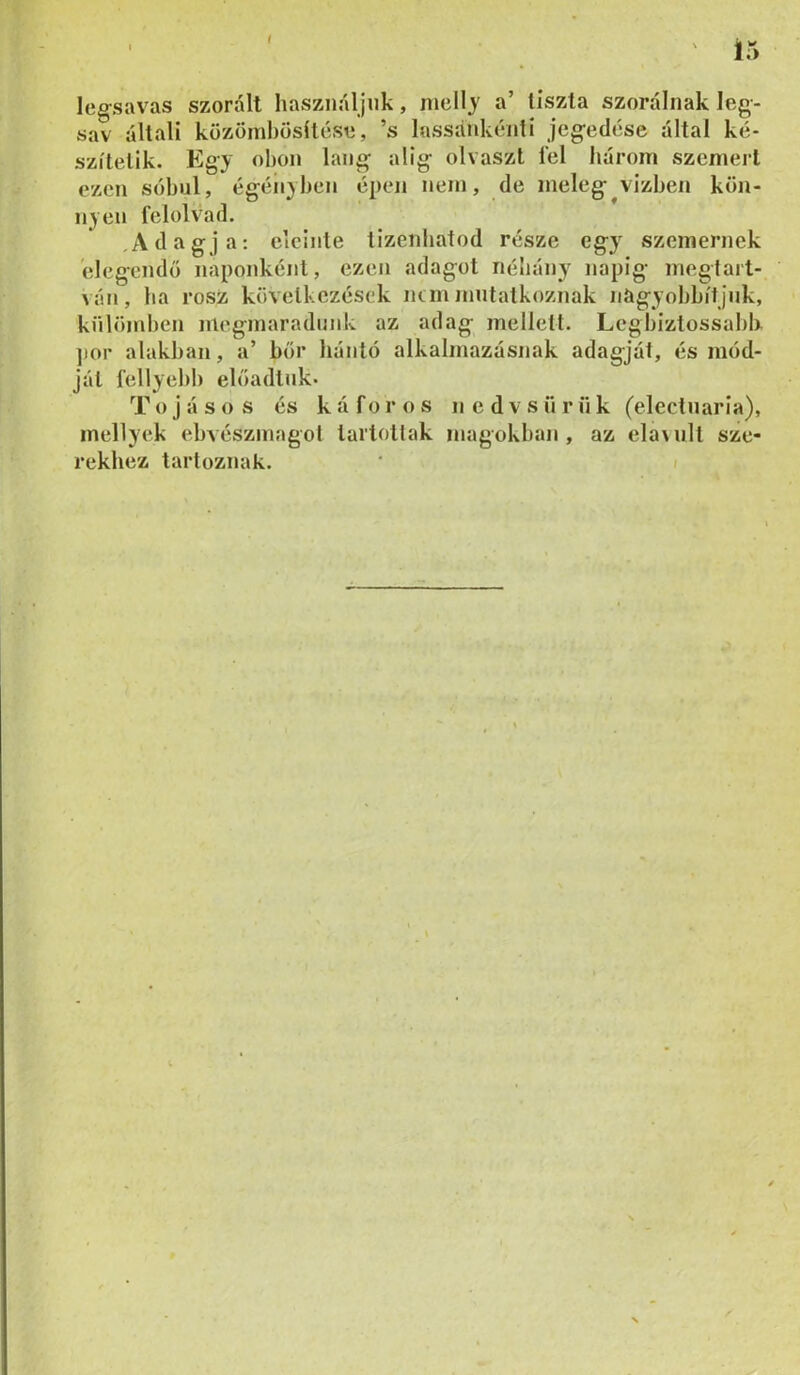 t 15 leg-savas szorált használjuk, mellj a’ tiszta szoráliiak leg- sav általi közomhösltése, ’s lassánkénti jcgedése által ké- szítetik. Egj ohon láng alig olvaszt fel három szemért ezen sóhul, égéiijhen épen nem, de meleg vizhen kön- nyen felolvad. Adagja: eleinte tizenhatod része egy szemernek elegendő naponként, ezen adagot néliány napig megtart- ván, ha rósz következések mm mutatkoznak nagyohhítjuk, knlömhen megmaradunk az adag mellett. Leghiztossahk ]ior alakban, a’ bőr bántó alkalmazásnak adagját, és mód- ját fellyehl) előadtuk. Tojásos és k á f o r o s n e d v s ii r n k (electuaria), inellyek ehvészmagot tartottak magokban, az ela\ult sze- rekhez tartoznak. ' /