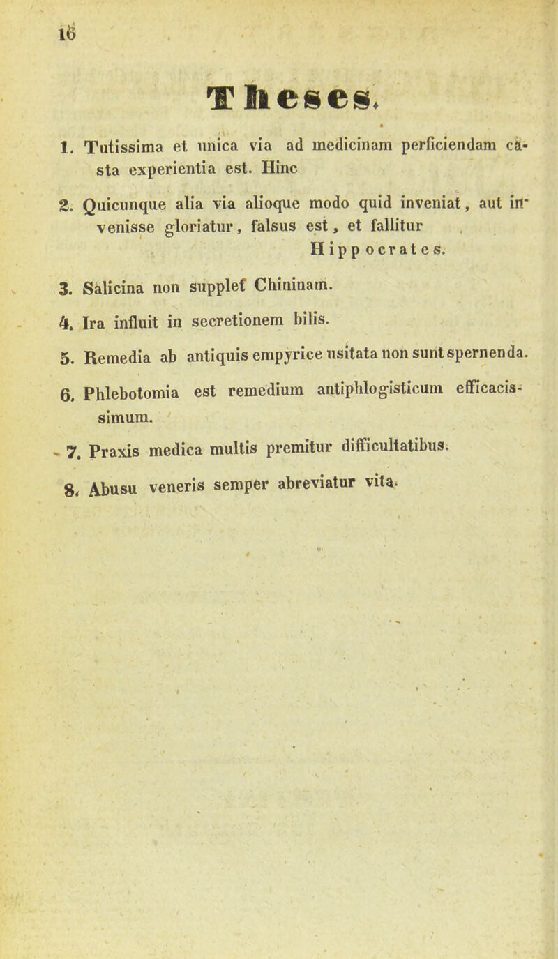 Tlieses, 1. Tutissima et unica via ad medicinám perficiendam cá- sta experientia est. Hinc Z. Quiciinque alia via alioque modo quid ínveniat, aul irt* venisse gloriatur, falsus est, et fallitur Hippocrates. 3. Salicina non supplef Chininam. 4. Ira influit in secretionem bilis. 5. Remedia ab antiquisempyriceusitata non sunt spernenda. pjjl0]jotomia est remedium antiphlogisticum eSicacis- simum. - 7. Praxis medica multis premitur difficultatibus; 8. Abusu veneris semper abreviatur vita*