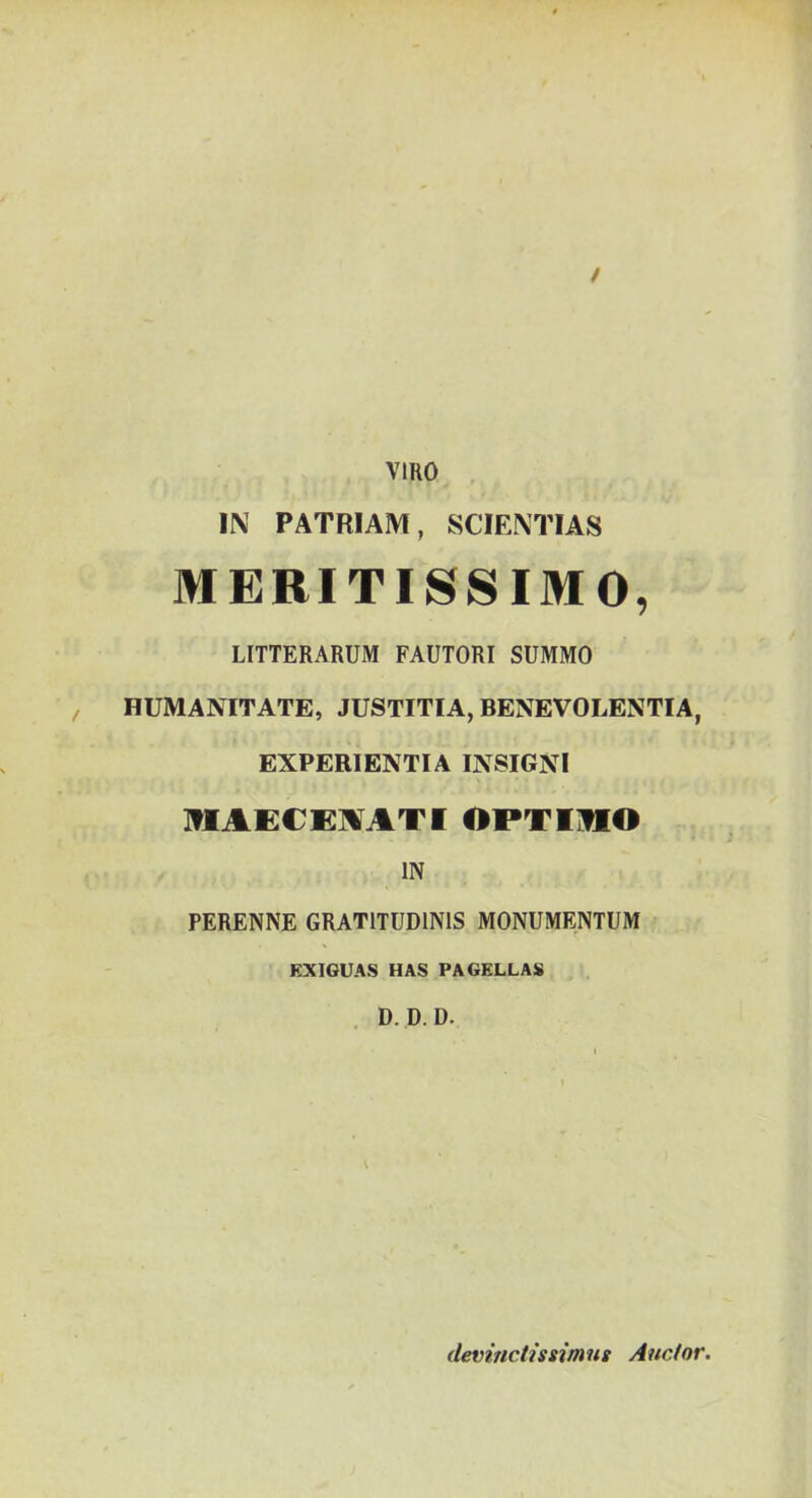 / VIRO IN PATRIAM, SCIENTIAS MERITISSIMO, LITTERARUM FAUTORI SUMMO , HUMANITATE, JUSTITIA, BENEVOLENTIA, EXPERIENTIA INSIGNI IflAECEIVATI OPTIHO IN PERENNE GRATITUDINIS MONUMENTUM EXIGUAS HAS PAGELLAS . D. D.D. devinctissimus Auctor.