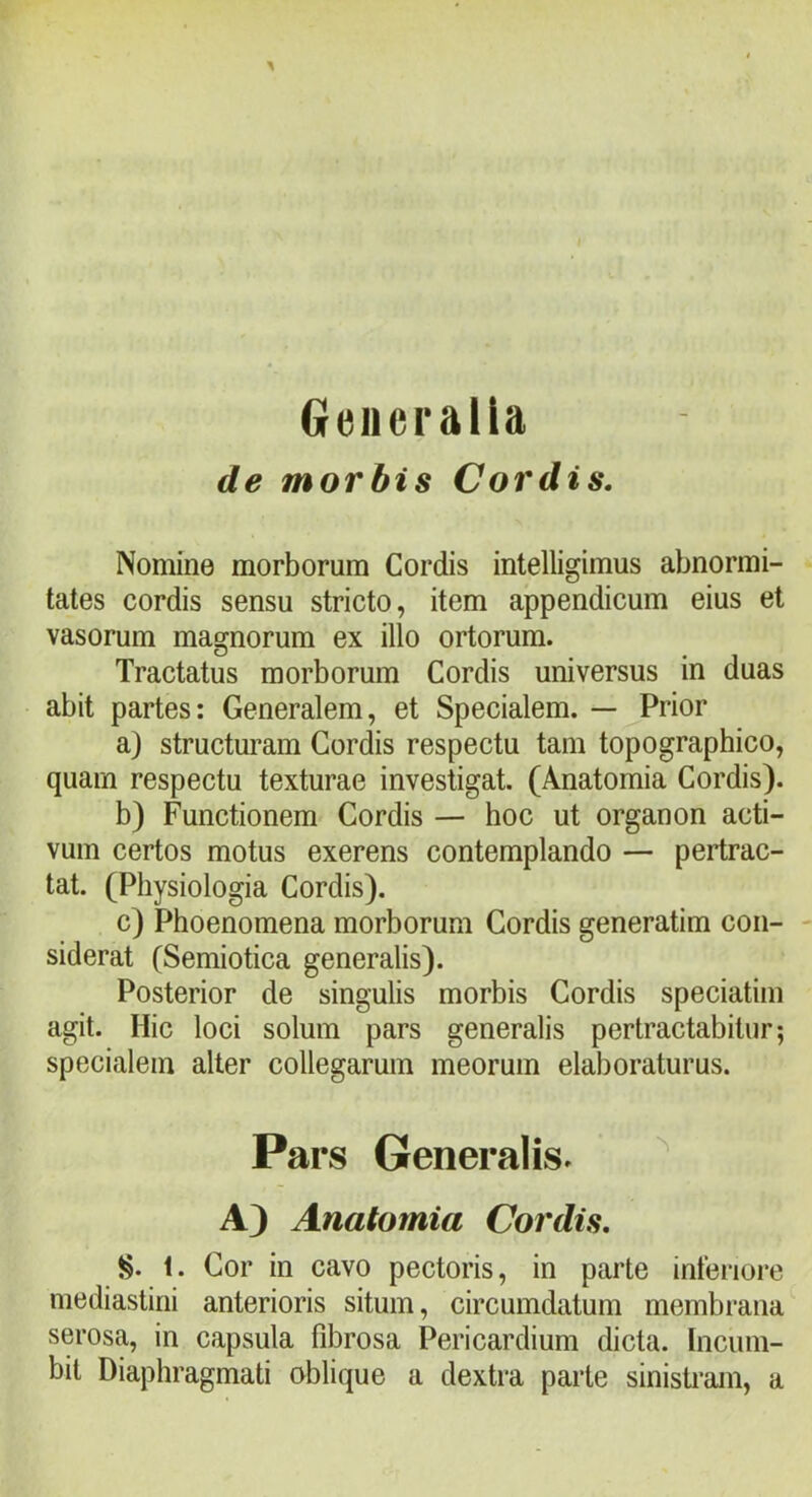 Generalia de morbis Cordis, Nomme morborum Cordis intelligimus abnormi- tates cordis sensu stricto, item appendicum eius et vasorum magnorum ex illo ortorum. Tractatus morborum Cordis universus in duas abit partes: Generalem, et Specialem. — ^Prior a) structuram Cordis respectu tam topographico, quam respectu texturae investigat. (Anatomia Cordis). b) Functionem Cordis — hoc ut organon acti- vum certos motus exerens contemplando — pertrac- tat. (Physiologia Cordis). c) Phoenomena morborum Cordis generatim con- siderat (Semiotica generalis). Posterior de singulis morbis Cordis speciatim agit. Hic loci solum pars generalis pertractabitur; specialem alter collegarum meorum elaboraturus. Pars Generalis» ^ A) Anatomia Cordis, 1. Cor in cavo pectoris, in parte interiore mediastini anterioris situm, circumdatum membrana serosa, in capsula fibrosa Pericardium dicta, tncum- bit Diaphragmati oblique a dextra parte sinisti-am, a