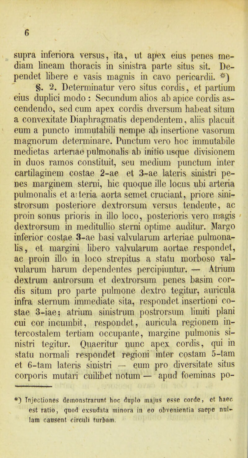 supra inferiora versus, ita, ut apex eius penes me- diam lineam thoracis in sinistra parte situs sit. De- pendet libere e vasis magnis in cavo pericardii. §. 2. Determinatur vero situs cordis, et partium eius duplici modo : Secundum alios ab apice cordis as- cendendo, sed cum apex cordis diversum habeat situm a convexitate Diaphragmatis dependentem, aliis placuit eum a puncto immutabili nempe ab insertione vasorum magnorum determinare. Punctum vero hoc immutabile medietas arteriae pulmonalis ab initio uscpie divisionem in duos ramos constituit, seu medium punctum inter cartilaginem costae 2-ae et 3-ae lateris sinistri pe- nes marginem sterni, hic quoque ille locus ubi arteria pulmonalis et aiteria aorta semet cruciant, priore sini- strorsum posteriore dextrorsum versus tendente, ac proin sonus prioris in illo loco, posterioris vero nrragis ' dextrorsum in meditullio sterni optime auditur. Margo inferior costae 3-ae basi valvularum arteriae pulmona- lis, et margini libero valvularum aortae respondet, ac proin illo in loco strepitus a statu morboso val- vularum harum dependentes percipiuntur. — Atrium dextrum antrorsum et dextrorsum penes basim cor- dis situm pro parte pulmone dextro tegitur, auricula infra sternum immediate sita, respondet insertioni co- stae 3-iae; atrium sinistrum postrorsum limiti plani cui cor incumbit, respondet, auricula regionem in- tercostalem tertiam occupante, margine pulmonis si- nistri tegitur. Quaeritur nunc apex cordis, qui in statu normali respondet regioni inter costam 5-tam et 6-tam lateris sinistri — eum pro diversitate situs corporis mutari cuilibet notum — apud foeminas po- Injectiones demonstrarunt, hoc duplo majus esse corde, et haec est ratio, quod exsudata minora in eo obvenientia saepe nul- lam causent circuli turbam.