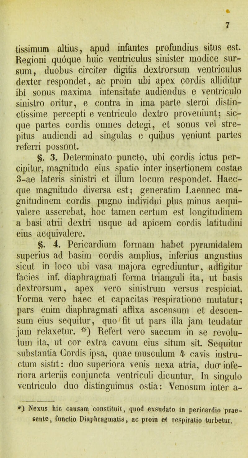 tissimum altius, apud infantes profundius situs est. Regioni qu6que huic ventriculus sinister modice sur- sum, duobus circiter digitis dextrorsum ventriculus dexter respondet, ac proin ubi apex cordis alliditur ibi sonus maxima intensitate audiendus e ventriculo sinistro oritur, e contra in ima parte sterni distin- ctissime percepti e ventriculo dextro proveniunt; sic- que partes cordis omnes detegi, et sonus vel stre- pitus audiendi ad singulas e quibus veniunt partes referri possnnt. g. 3. Determinato puncte, ubi cordis ictus per- cipitur, magnitudo eius spatio inter insertionem costae 3-ae lateris sinistri et illum locum respondet. Haec- qiie magnitudo diversa est; generatim Laennec ma- gnitudinem cordis pugno individui plus minus aequi- valere asserebat, hoc tamen certum est longitudinem a basi atrii dextri usque ad apicem cordis latitudini eius aequivalere. g. 4. Pericardium formam habet pyramidalem superius ad basim cordis amplius, inferius angustius sicut in loco ubi vasa majora egrediuntur, adfigitur facies inf. diaphragmati forma trianguli ita, ut basis dextrorsum, apex vero sinistrum versus respiciat. Forma vero haec et capacitas respiratione mutatur; pars enim diaphragmati affixa ascensum et descen- sum eius sequitur, quo fit ut pars illa jam teudatur jam relaxetur. ’•') Refert vero saccum in se revolu- tum ita, ut cor extra cavum eius situm sit. Sequitur substantia Cordis ipsa, quae musculum 4 cavis instru- ctum sistit: duo superiora venis nexa atria, ducr infe- riora arteriis conjuncta ventriculi dicuntur. In singulo ventriculo duo distinguimus ostia: Venosum intei’ a- *) Nexus hic causam constituit, quod exsudato in pericardio prae- sente , functio Diaphragmatis, ac proin et respiratio turbetur.