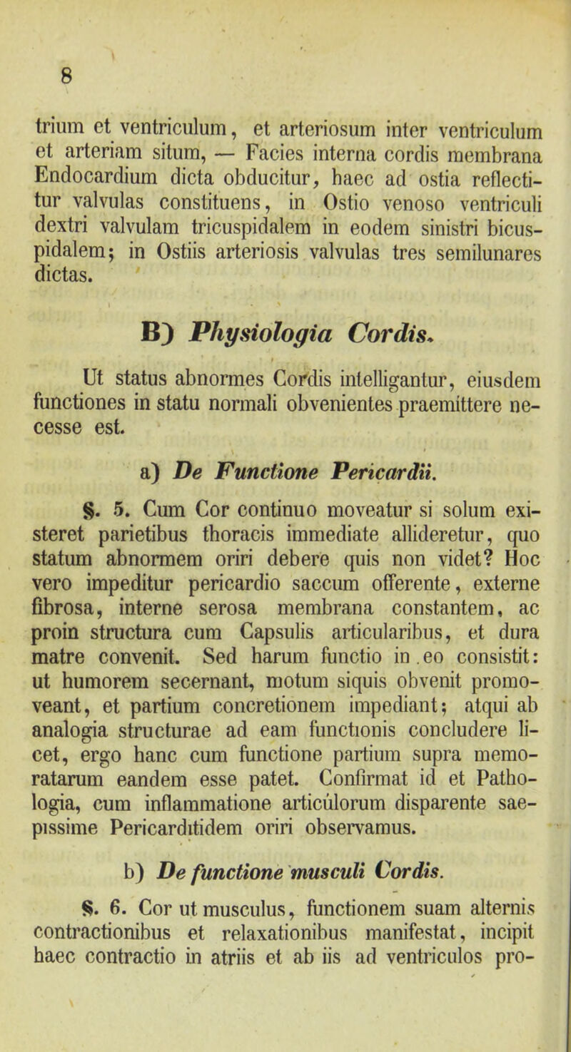 trium et ventriculum, et arteriosum inter ventriculum et arteriam situm, — Facies interna cordis membrana Endocardium dicta obducitur, baec ad ostia reflecti- tur valvulas constituens, in Ostio venoso ventriculi dextri valvulam tricuspidalem in eodem sinistri bicus- pidalem; in Ostiis arteriosis valvulas tres semilunares dictas. B) Physiologia Cordis. t Ut status abnormes Cordis intelligantur, eiusdem functiones in statu normali obvenientes praemittere ne- cesse est. a) De Functione Pericardii. §. 5. Cum Cor continuo moveatur si solum exi- steret parietibus thoracis immediate allideretur, quo statum abnormem oriri debere quis non videt? Hoc vero impeditur pericardio saccum offerente, externe fibrosa, interne serosa membrana constantem, ac proin structura cum Capsulis articularibus, et dura matre convenit. Sed harum functio in . eo consistit: ut humorem secernant, motum siquis obvenit promo- veant, et partium concretionem impediant; atqui ab analogia structurae ad eam functionis concludere li- cet, ergo hanc cum functione partium supra memo- ratarum eandem esse patet. Confirmat id et Patho- logia, cum inflammatione articulorum disparente sae- pissime Pericarditidem oriri obsemmus. b) De functione 'musculi Cordis. !$. 6. Cor ut musculus, functionem suam alternis contractionibus et relaxationibus manifestat, incipit haec contractio in atriis et ab iis ad ventriculos pro-