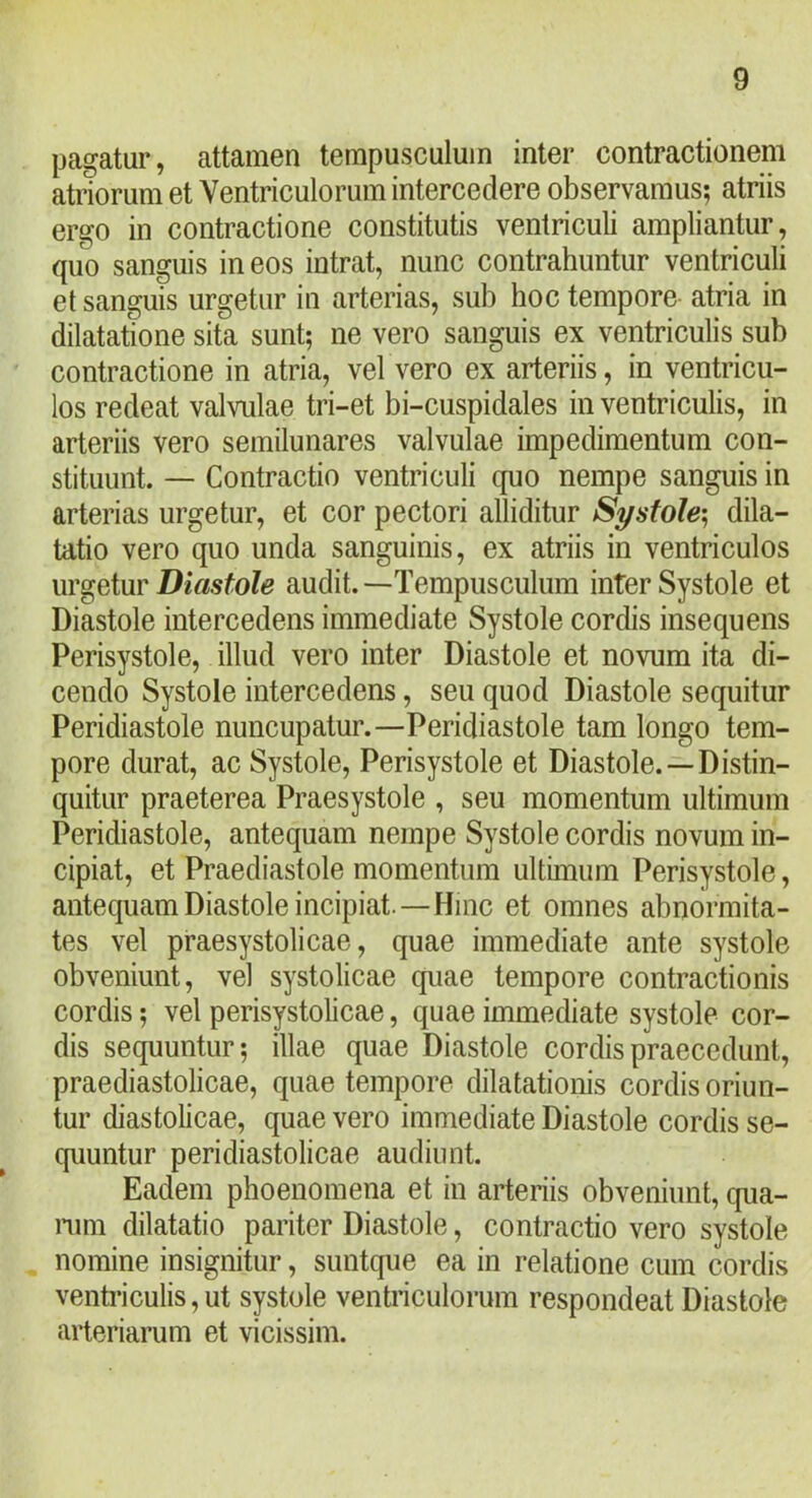 pagatur, attamen tempusculuin inter contractionem atriorum et Ventriculorum intercedere observamus; atriis ergo in contractione constitutis ventriculi ampliantur, quo sanguis in eos intrat, nunc contrahuntur ventriculi et sanguis urgetur in arterias, sub hoc tempore atria in dilatatione sita sunt; ne vero sanguis ex ventriculis sub contractione in atria, vel vero ex arteriis, in ventricu- los redeat valvulae tri-et bi-cuspidales in ventriculis, in arteriis vero semilunares valvulae impedimentum con- stituunt. — Contractio ventriculi quo nempe sanguis in arterias urgetur, et cor pectori alliditur Systole^ dila- tatio vero quo unda sanguinis, ex atriis in ventriculos urgeiur Diastole audit.—Tempusculum inter Systole et Diastole intercedens immediate Systole cordis insequens Perisystole, illud vero inter Diastole et novum ita di- cendo Systole intercedens, seu quod Diastole sequitur Peridiastole nuncupatur.—Peridiastole tam longo tem- pore durat, ac Systole, Perisystole et Diastole. —Distin- quitur praeterea Praesystole , seu momentum ultimum Peridiastole, antequam nempe Systole cordis novum in- cipiat, et Praediastole momentum ultimum Perisystole, antequam Diastole incipiat.—Hinc et omnes abnormita- tes vel praesystolicae, quae immediate ante systole obveniunt, vel systolicae quae tempore contractionis cordis; vel perisystolicae, quae immediate systole cor- dis sequuntur; illae quae Diastole cordis praecedunt, praediastolicae, quae tempore dilatationis cordis oriun- tur diastolicae, quae vero immediate Diastole cordis se- quuntur peridiastolicae audiunt. Eadem phoenomena et in arteriis obveniunt, qua- nim dilatatio pariter Diastole, contractio vero systole nomine insignitur, suntque ea in relatione cum cordis ventriculis, ut systole ventriculorum respondeat Diastole arteriarum et vicissim.