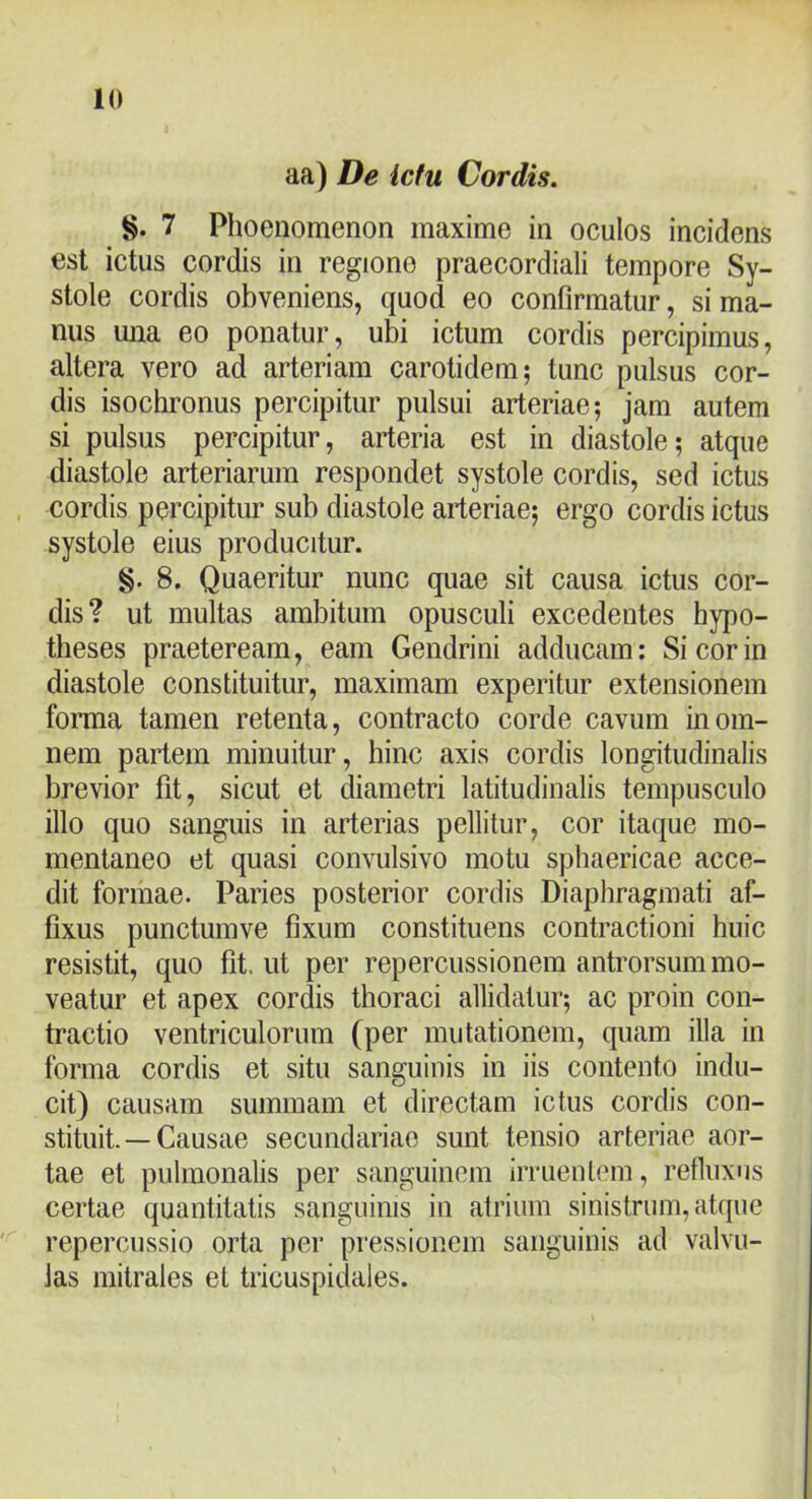 aa) De ictu Cordis. 7 Phoenomenon maxime in oculos incidens est ictus cordis in regione praecordiali tempore Sy- stole cordis obveniens, quod eo confirmatur, si ma- nus una eo ponatur, ubi ictum cordis percipimus, altera vero ad arteriam carotidem; tunc pulsus cor- dis isochronus percipitur pulsui arteriae; jam autem si pulsus percipitur, arteria est in diastole; atque diastole arteriarum respondet systole cordis, sed ictus cordis percipitur sub diastole arteriae; ergo cordis ictus systole eius producitur. §. 8. Quaeritur nunc quae sit causa ictus cor- dis? ut multas ambitum opusculi excedentes hypo- tbeses praeteream, eam Gendrini adducam: Si cor in diastole constituitur, maximam experitur extensionem forma tamen retenta, contracto corde cavum in om- nem partem minuitur, bine axis cordis longitudinalis brevior fit, sicut et diametri latitudinalis tempusculo illo quo sanguis in arterias pellitur, cor itaque mo- mentaneo et quasi convulsivo motu sphaericae acce- dit formae. Paries posterior cordis Diaphragmati af- fixus punctumve fixum constituens contractioni huic resistit, quo fit. ut per repercussionem antrorsum mo- veatur et apex cordis thoraci allidatur; ac proin con- tractio ventriculorum (per mutationem, quam illa in forma cordis et situ sanguinis in iis contento indu- cit) causam summam et directam ictus cordis con- stituit. — Causae secundariae sunt tensio arteriae aor- tae et pulmonalis per sanguinem irruentem, refiuxus certae quantitatis sanguinis in atrium sinistrum, atque repercussio orta per pressionem sanguinis ad valvu- las mitrales et tricuspidales.