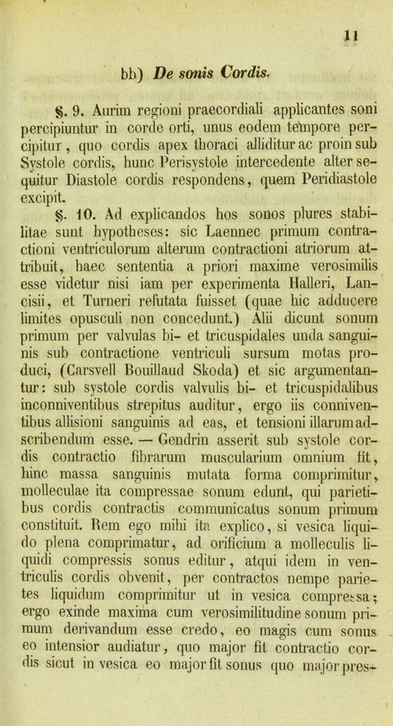 bb) De sonis Cordis. §. 9. Aiirim regioni praecordiali applicantes soni percipiuntur in corde orti, unus eodem tetapore per- cipitur , quo cordis apex thoraci alliditur ac proin sub Systole cordis, hunc Perisystole intercedente alter se- quitur Diastole cordis respondens, quem Peridiastole excipit. g. 10. Ad explicandos hos sonos plures stabi- litae sunt hypotheses: sic Laennec primum contra- ctioni ventriculorum alterum contractioni atriorum at- tribuit, haec sententia a priori maxime verosimilis esse videtur nisi iam per experimenta Halleri, Lan- cisii, et Tumeri refutata fuisset (quae hic adducere limites opusculi non concedunt.) Alii dicunt sonum primum per valvulas bi- et tricuspidales unda sangui- nis sub contractione ventriculi sursum motas pro- duci, (Carsvell Bouillaud Skoda) et sic argumentan- tur: sub systole cordis valvulis bi- et tricuspidalibus inconniventibus strepitus auditur, ergo iis conniven- tibus allisioni sanguinis ad eas, et tensioni illarumad- scribendum esse. — Gendrin asserit sub systole cor- dis contractio fibrarum muscularium omnium fit, hinc massa sanguinis mutata forma comprimitui\ molleculae ita compressae sonum edunt, qui parieti- bus cordis contractis communicatus sonum primum constituit. Rem ego mihi ita explico, si vesica liqui- do plena comprimatur, ad orificium a molleculis li- quidi compressis sonus editur, atqui idem in ven- triculis cordis obvenit, per contractos nempe parie- tes liquidum comprimitur ut in vesica compressa; ergo exinde maxima cum verosimilitudine sonum pri- mum derivandum esse credo, eo magis cum sonus eo intensior audiatur, quo major fit contractio cor- dis sicut in vesica eo major fit sonus quo major pres-