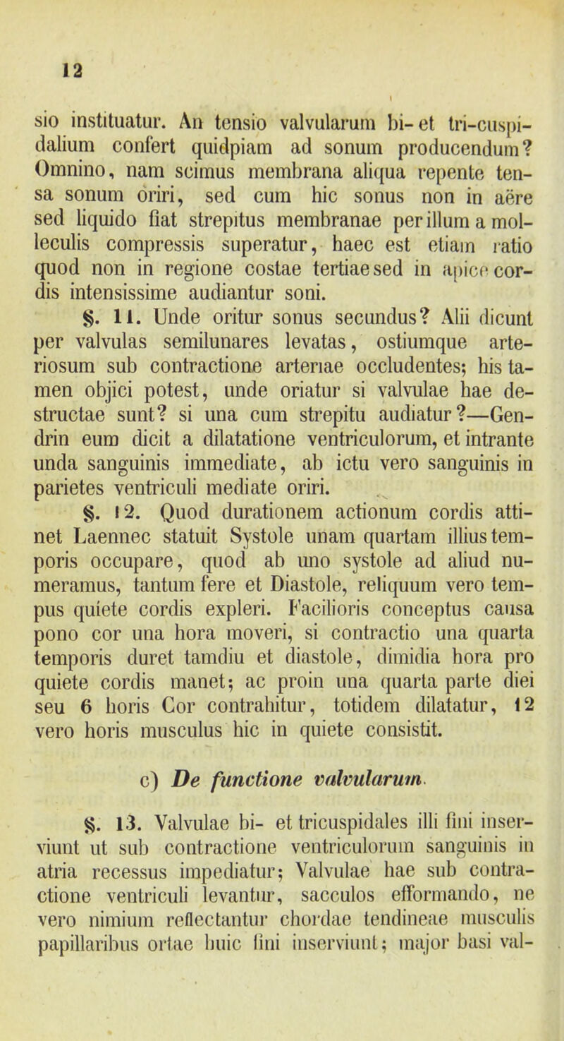 sio instituatur. An tensio valvularum bi-et tri-cuspi- dalium confert quidpiam ad sonum producendum? Omnino, nam scimus membrana aliqua repente ten- sa sonum oriri, sed cum hic sonus non in aere sed liquido fiat strepitus membranae per illum a mol- leculis compressis superatur, haec est etiam ratio quod non in regione costae tertiae sed in apice cor- dis intensissime audiantur soni. §. 11. Unde oritur sonus secundus? Alii dicunt per valvulas semilunares levatas, ostiumque arte- riosum sub contractione arteriae occludentes; his ta- men objici potest, unde oriatur si valvulae hae de- structae sunt? si una cum strepitu audiatur?—Gen- drin eum dicit a dilatatione ventriculorum, et intrante unda sanguinis immediate, ab ictu vero sanguinis in parietes ventriculi mediate oriri. 12. Quod durationem actionum cordis atti- net Laennec statuit Systole unam quartam illius tem- poris occupare, quod ab imo systole ad aliud nu- meramus, tantum fere et Diastole, reliquum vero tem- pus quiete cordis expleri. Facilioris conceptus causa pono cor una hora moveri, si contractio una quarta temporis duret tamdiu et diastole, dimidia hora pro quiete cordis manet; ac proin una quarta parte diei seu 6 horis Cor contrahitur, totidem dilatatur, 12 vero horis musculus hic in quiete consistit. c) De functione mlvularum. 13. Valvulae hi- et tricuspidales illi fiiii inser- viunt ut sub contractione ventriculorum sanguinis in atria recessus impediatur; Valvulae hae sub contra- ctione ventriculi levantur, sacculos efformando, ne vero nimium reflectantui’ chordae tendineae musculis papillaribus oriae huic lini insorviiini; major basi val-