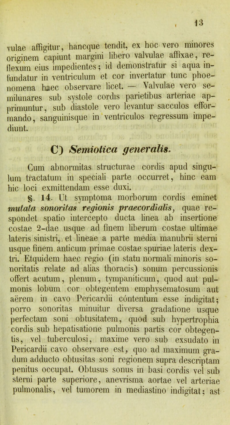 I vulae affigitur, hancque tendit, ex hoc vero minores originem capiunt margini libero valvulae affixae, re- llexum eius impedientes; id demonstratur si aqua in- fundatur in ventriculum et cor invertatur tunc phoe- nomena haec observare licet. — Valvulae vero se- milunares sub systole cordis parietibus arteriae ap- primuntur, sub diastole vero levantur sacculos effor- mando, sanguinisque in ventriculos regressum impe- diunt. C) Semioiica generalis. Cum abnormitas structurae cordis apud singu- lum tractatum in speciali parte occurret, hinc eam hic loci exmittendam esse duxi. 14. Ut symptoma morborum cordis eminet mutata sonor itas regionis praecordialis, quae re- spondet spatio intercepto ducta linea ab insertione costae 2-dae usque ad finem liberum costae ultimae lateris sinistri, et lineae a parte media manubrii sterni usque finem anticum primae costae spuriae lateris dex- tri. Etquidem haec regio (in statu normali minoris so- noritatis relate ad alias thoracis) sonum percussionis offert acutum, plenum, tpnpaniticum, quod aut pul- monis lobum cor obtegentem emphysematosum aut aerem in cavo Pericardii contentum esse indigitat; porro sonoritas minuitur diversa gradatione uscpie perfectam soni obtusitatem, cjuod sub hypertrophia cordis sub hepatisatione pulmonis partis cor obtegen- tis, vel tuberculosi, maxime vero sub exsudato in Pericardii cavo observare est, quo ad maximum gra- dum adducto obtusitas soni regionem supra descriptam penitus occupat. Obtusus sonus in basi cordis vel sub sterni parte superiore, anevrisma aortae vel arteriae pulmonalis, vel tumorem in mediastino indigitat; ast