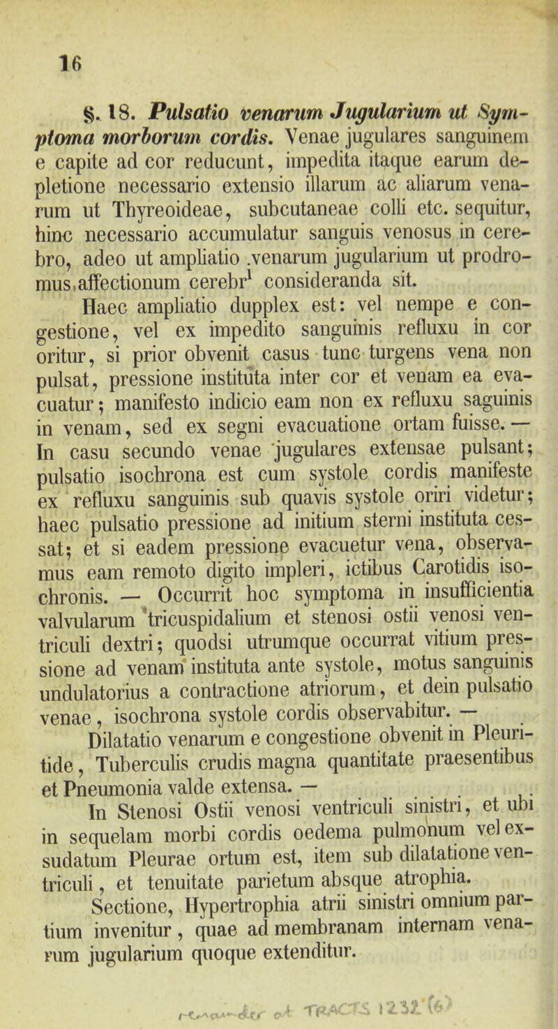 §, 18. Pulsatio venarum Jugularium ut Sym- ptoma morborum cordis. Venae jugulares sanguinem e capite ad cor reducunt, impedita itaque earum de- pletione necessario extensio illarum ac aliarum vena- rum ut Thyreoideae, subcutaneae colli etc. sequitur, hino necessario accumulatur sanguis venosus in cere- bro, adeo ut ampliatio .venarum jugularium ut prodro- mus* affectionum cerebr^ consideranda sit. Haec ampliatio dupplex est: vel nempe e con- gestione, vel ex impedito sanguinis refluxu in cor oritur, si prior obvenit casus tunc turgens vena non pulsat, pressione instituta inter cor et venam ea eva- cuatur ; manifesto indicio eam non ex refluxu saguinis in venam, sed ex segni evacuatione ortam fuisse. — In casu secundo venae ‘jugulares extensae pulsant; pulsatio isochrona est cum systole cordis manifeste ex refluxu sanguinis sub quavis systole oriri videtur; haec pulsatio pressione ad initium sterni instituta ces- sat; et si eadem pressione evacuetur vena, observa- mus eam remoto digito impleri, ictibus Carotidis iso- chronis. — Occurrit hoc symptoma in insufficientia valvularum tricuspidalium et stenosi ostii venosi ven- triculi dextri; quodsi utrumque occurrat vitium pres- sione ad venam'instituta ante systole, motus sanguinis undulatorius a contractione atriorum, et dein pulsatio venae, isochrona systole cordis observabitmy — Dilatatio venarum e congestione obvenit in Pleuri- tide, Tuberculis crudis magna quantitate praesentibus et Pneumonia valde extensa. — In Stenosi Ostii venosi ventriculi sinistri, et ubi in sequelam morbi cordis oedema pulmonum vel ex- sudatum Pleurae ortum est, item sub dilatatione \ en- triculi, et tenuitate parietum absque atrophia. Sectione, Hypertrophia atrii sinistri omnium par- tium invenitur , quae ad membranam internam vena- rum jugularium quoque extenditur.