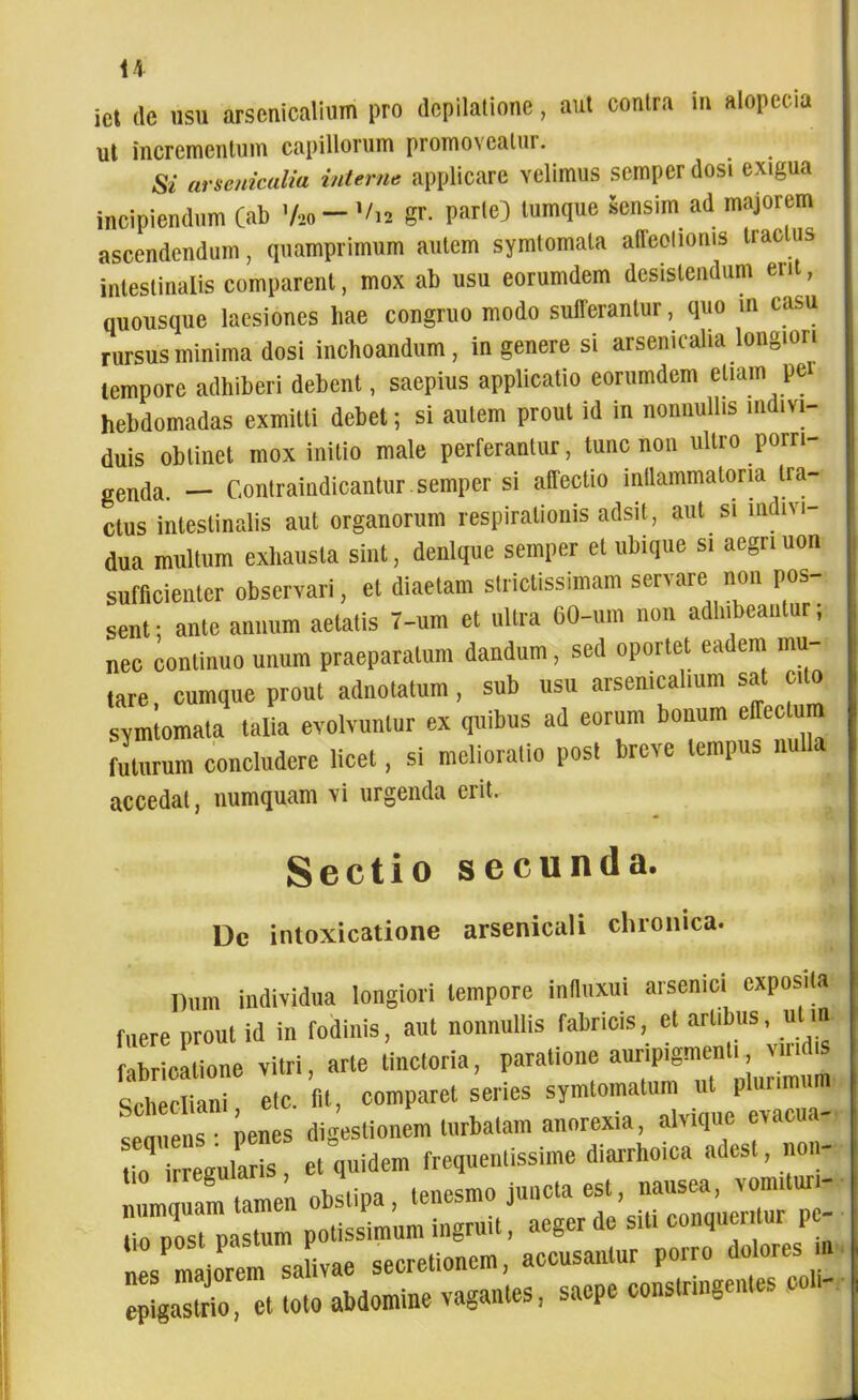ict de usu arsenicalium pro dcpilatione, aut contra m alopecia ut incrementum capillorum promoveatui. Si arsenicalia interne applicare velimus semper dosi exigua incipiendum (ab V»-gr- Parle) lumque Sensim ad majorem ascendendum, quamprimum autem symlomata aiieelioms tractus intestinalis comparent, mox ab usu eorumdem desistendum erit, quousque laesiones hae congruo modo sufferantur, quo m casu rursus minima dosi inchoandum, in genere si arsenicalia longiori tempore adhiberi debent, saepius applicatio eorumdem etiam per hebdomadas exmitti debet; si autem prout id in nonnullis indivi- duis oblinet mox initio male perferantur, tunc non ultro porri- genda. — Contraindicantur semper si affectio inflammatoria tra- ctus intestinalis aut organorum respirationis adsit, aut si nidni- dua multum exhausta sint, denique semper et ubique si aegriuon sufficienter observari, et diaetam strictissimam servare non pos- sent ; ante annum aetatis 7-um et ultra 60-um non adhibeantur; nec continuo unum praeparatum dandum, sed oportet eadem mu- tare, cumque prout adnotatum, sub usu arsenicalium sat cito symtomata talia evolvuntur ex quibus ad eorum bonum effectum futurum concludere licet, si melioratio post breve tempus nulla accedat, numquam vi urgenda erit. Sectio secunda. Dc intoxicatione arsenicali chronica. Dum individua longiori tempore inflnxui arsenici exposita fuere prout id in fodinis, ant nonnullis fabricis, el artibus, utm. fabricatione vitri, arte Unctoria, paratione auripigmenti «ndis Schecliani elc. fit, comparet series symtomalum ut pluumum • penes digestionem turbatam anorexia, alvtque evacu - o i egularis, et quidem frequenlissime diarrho.ca adest, no - tio iiregunu , . _esmo juueta est, nausea, vomiluri- UompoTpasL potissimum ingruit, aeger de siti conqueritur Pe- nes^matorem'salivae secretionem, accusantur porro dolores n epigastrio, et toto abdomine vagantes, saepe constringentes coli-