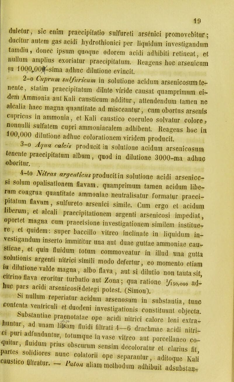 dulelur, sic enim praecipitatio sulfureli arsenici promovebitur; ducitur autem gas acidi hydrothionici per liquidum investigandum tam diu, donec ipsum quoque odorem acidi adhibiti retineat, et nullum amplius exoriatur praecipitatum. Reagens hoc arsenicum iu 1000^.00^-sima adhuc dilutione evincit. 2- o Cuprum sulfnricnm in solutione acidum arsenicosum te- nente, slalnn praecipitatum dilnle viride causat quamprimum ei- dem Ammonia autKali causticum additur, attendendum tamen ne alcaha haec magna quantitate ad misceantur, cnm obortus arsenis cupi iens in ammonia, et Kali caustico coeruleo solvatur colore? nonnulli sulfatem cupri ammoniacalem adhibent. Reagens hoc in ,000 dilutione adhuc colorationem viridem producit. 3- o Aqua calas producit in solutione acidum arsenicosum tenente praecipitatum album, quod in dilutione 3000-ma adhuc oboritur. ^ 4-to Nitra» argentiem producit in solutione acidi arsenicc- Bi solum opahsalionem flavam, quamprimum tamen acidum libe- rum congrua quantitate ammoniae neutralisatur formatur praeci- pitatum flavum, sulfureto arsenici simile. Cum ergo et acidum erum, et alcali praecipitationem argenti arsenicosi impediat, oportet magna cum praecisione investigationem similem institue- re, et quidem : super baccillo vitreo inclinate in liquidum in- vestigandum inserto immititur una aut duae guttae ammoniae cau- s eae, et quin fluidum totum commoveatur in illud una <nitta soutioms argenti nitrici simili modo defertur, eo momento etiam „t '0rle vaIde maS“a. alb° 1»va , aul si dilutio non laute sit, cunno flava erorllur turbatio aul Zona; qua ralionc 'f,so,om ad- huc pius acidi arsenicosi! delegi polesl. (Simon). Suiiiliiini reperiaiui' acidum arsenosum in subslaulia, tunc contenta yenlnculi ef duodeni investigationis constituunt objecta Substantiae praenotatae ope acidi nitrici calore leni extra, Z’ !r Tm liteam uidi flllrati *-« drachmae acidi nitri- li r « d F’ t0,mqUe in VilSe VUre0 a“‘ PorwHoMO co- quini , fluidum prius obscurum sensim decoloratur et clarius (it SLTT Z C0'al0rii °Pe «dilore KaU titiatur. - laion aliam methodum adhibuit adsubslaq.