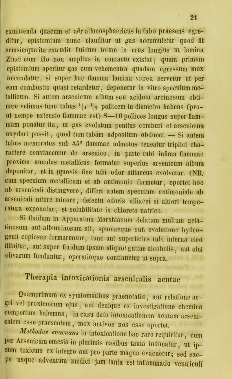 exmitlenda quacum et aer athmosphaerlcus in tubo praesens egre- ditur, epistomium nunc clauditur ut gas accumuletur quod fit semsimque ita extrudit fluidum totum in crus longius ut lamina Zinci cum illo non amplius in contactu exislat; quam primum epistomium aperitur gas cum vehementia quadam egressum mox accendatur, si super hac flamma lamina vitrea servetur ut per eam combustio quasi retardetur, deponetur in vitro speculum me- tallicum. Si autem arsenicum album seu aciduui arcinosum obti- nere velimus tunc tubus J|4 ^2 pollicem iu diametro habens (pro- ut nempe extensio flammae esO 8—10 pollices longus super flam- mam ponatur ita, ut gas evolutum penitus comburi et arsenicum oxydari possit, quod tum tubam adposilum obducet. — Si autem tubus memoratus sub 45° flammae admotus teneatur triplici cha- ractere convincemur de arsenico, in parte tubi infima flammae proxima anuulus metallicus formatur superius arsenicum album deponitur, et in !quovis fine tubi odor alliaceus evolvetur. (NB. cum speculum metallicum et ab anlimonio formetur, oportet hoc ab arsenicali distingvere, differt autem speculum antimoniale ab arsenicali nitore minore, defectu odoris alliacei si altiori tempe- latura exponatur, et solubilitate in chloreto natrico. Si fluidum in Apparatum Marshianum delatum multum gela- tinosum aut albuminosum sit, spumaeque suh evolutione hydro- genii copiosae formarentur, tunc aut superficies tubi interna oleo illinitur, aut super fluidum ipsum aliquot guttae alcoholis, aut olei olivarum funduntur, operatioque continuetur ut supra. Therapia intoxicationis arsenicalis acutae Quamprimum ex symtomalibus praenotatis, aut relatione ae- gri xel proximorum ejus, aut denique ex investigatione chemica compertum habemus, in casu dato intoxicationem acutam arseni- calem esse praesentem, mox activos nos esse oportet. Methodus evacuans in intoxicatione hac raro requiritur, cum per Arsenicum emesis in plurimis casibus tanta inducatur, ut ip- sum toxicum ex integro aut pro parte magna evacuetur; sed sae- pe usque adventum medici jam fanta est inflammatio ventriculi