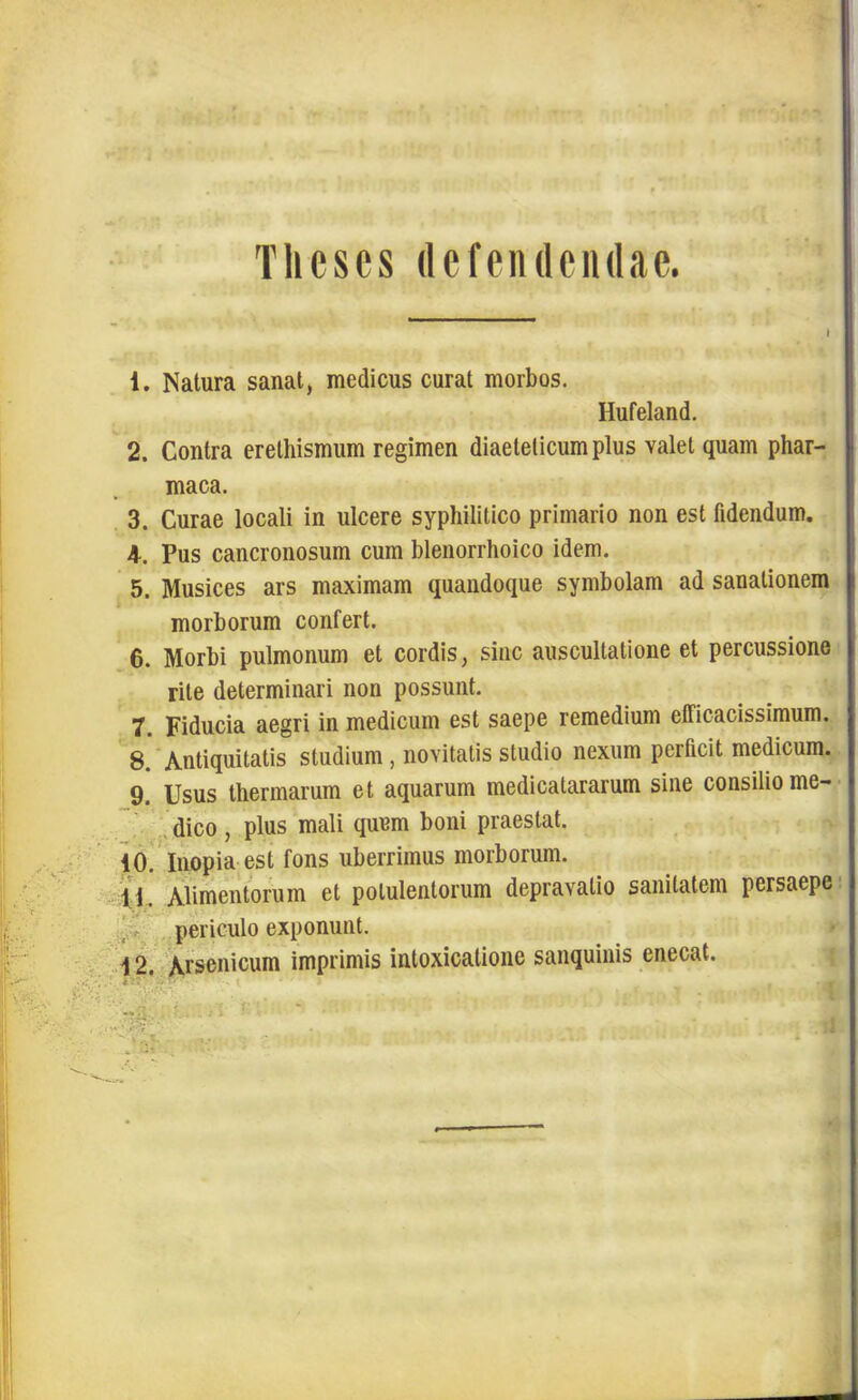 Theses defendendae. » 1. Natura sanat, medicus curat morbos. Hufeland. 2. Contra erelliismum regimen diaeleticum plus valet quam phar- maca. 3. Curae locali in ulcere syphilitico primario non est fidendum. 4. Pus cancronosum cum blenorrhoico idem. 5. Musices ars maximam quandoque symbolam ad sanationem morborum confert. 6. Morbi pulmonum et cordis, sine auscultatione et percussione rite determinari non possunt. 7. Fiducia aegri in medicum est saepe remedium elficacissimum. 8. * Antiquitatis studium , novitatis studio nexum perficit medicum. 9. Usus thermarum et aquarum medicaturarum sine consilio me- dico , plus mali quum boni praestat. 10. Inopia est fons uberrimus morborum. 1.1. Alimentorum et potulentorum depravatio sanitatem persaepe periculo exponunt. 12. Arsenicum imprimis intoxicatione sanquinis enecat.