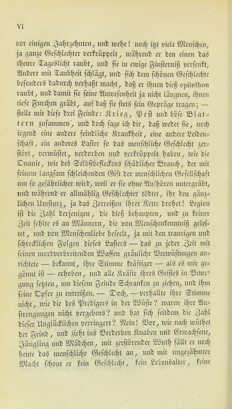 L'Ov cniigcn itnb iuc(;c! iicd; i’|^t incle 9?icnfd;eii, ja gau5c ©cfd;tcd;tcv i:crfvu^|)c(t, ludtjrcnb cr bcn ciuen bag tt;cuvc ^agc6Hd;t raitbt, iinb fic i'n clmgc ginftcviufi ucrfcnft, 5(iibcrc mit 5^aub(;ei't fd;Idgt, unb fid; bem fd)cucii (Scfdj(cd)tc bcfoiibcvS babuvd) beid;af3t mad;t, ba^ cr d^ncn btc^ epitelhon raubt, itiib bamit fic fcntc Stiilucfcid^cit ja nid)t Iditgnen, if;ucn ticfc fyitvd;cu grdbt, auf ba^ ftc flctS fcm ©cpvdgc tragcu; — flcdc mtr bicfc brci gcmbc: ^Iricg, ^cfi unb bofc 23fat = tcru sufammcn', unb bcd; fage kr; bi'r, baf luebcr fk, ucd) irgenb eme anbcre fcniblid^e 6trauf^ci't, eme aubcvc Scibcii= fd;aft, cin aubcreS Saficr fo ba§ mcnfd;lid;c ©cfd;fcd;t jer? ftLud, uerluufiet, pcrborbcu itub uerfruppeft (;abcn, ane bic SDiiaiiic, aic bc6 @cl6jl6efkd*en§ fd;dbnd)cr 23raud), ber mk fetiiem laiigfam fd;(cid)cnben ®(ft ber ineufd}Itd}cu ®efcf(fd}aft um fc gcfdtjrHd)cr akb, acid cr ftc ct^uc 5(ufT)cren untcrgrdbt, uiib adr;reub cr admdr;ng dJcfd^Icd^tcr tbbtct, if;r bcn gdnj= ttd)cu Umjlitr§, ja ba§ 3cvrcifcu iT^rcr ixcttc brot;ct! Scgicii tfi bk berjemgen, bic bief bef^aupten, unb ju femer 3ci’t fcb)(tc cS an S)^dnncrn, bic non S)knfd;cnfcnntnif? gc(ct= tet, unb 130U 9}?cnfd}cnltcbc bcfcctt, ja nnt bcn tranrtgcn unb fd)rcdnd;cn g-olgcn bicfcS :^aficrb — baS 311 jeber 3cit nnt fcincn morbbcrbrcitcnbcn SSaffcn granltct^c S3craitftnngcn an= n\d)tctc — bebannt, d;rc (Stimmc frdfttgcr al§ c8 mk gcs glnnit tfl — cr'^Dbcn, unb affc ilrdftc d;rcb ©cijlcS ui 23cac= gnng fcfkcn, nm bicfcm gcfnbc @d;ranf’cn 511 ^tcr^cn, unb {f)ui fcinc Dpfcr 511 cntrcifem — ®od;, — ncid;aUtc d;rc (gtnnmc ind}t, ane bic beb ^rebigerb in ber SBitftc? aaren k;rc Sin? ftrcngnngcn nictjt bcrgctcnb? unb t)at ftd; fcitbcm bic biefer ltng(iufnc()cn pcrringcrt? S^cin! S5or, ane nad) aitt^ct ber g'cinb, unb jiet^t inS 23crbcrbcn 5bnaben nub ©raad)fene, 3itngiing unb 9MM)cit^ mit scrftbrcnbcr SSntf) fdtit cr ned; ()cntc ba§ mcnfd)tid}c ©cfd}lcd}t an, nnb mit nnge^d^mter aMk fd)Lnit cr fciii ®cfcf;kd)t, tVin ^cianbaltcr, fcinc