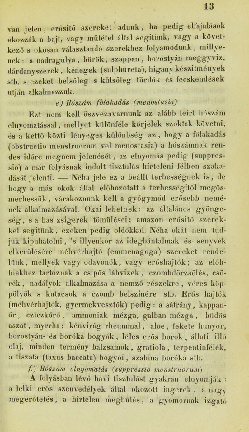 van jelen, erősítő szereket adunk, ha pedig- elfajulások okozzák a bajt, vagy műtétel által segítünk, vagy a követ- kező s okosan választandó szerekhez folyamodunk, millye- nek; a nadragulya, bürök, sza|)pan, borostyán meggyAÍz, dárdanyszerek , kénegek (sulphureta), bigany készítmények stb. s ezeket belsőleg s külsőleg fürdők és fecskendések utján alkalmazzuk. e) Hőszám fölakadás (menoslasía) Ezt nem kell öszvezavarnunk az alább leírt hószám elnyomatással, mellyet különféle kórjelek szoktak követni, és a kettő közti lényeges különbség az , hogy a fölakadás (obstructio menstruorum vei menostasia) a hószámnak ren- des időre megnem jelenését, az elnyomás pedig (suppres- sio) a már folyásnak indult tisztulás hirteleni félben szaka- dását jelenti. — Néha jele ez a beállt terhességnek is, de hogy a más okok által előhozotatt a terhességitől megös- merhessük, várakoznunk kell a gyógymód erősebb nemé- jiek alkalmazásával. Okai lehetnek: az általános gyönge- ség, s a has zsigerek tömülései; amazon erősítő szerek- kel segitünk , ezeken pedig oldókkal. Néha okát nem tud- juk kipuhatolni, ’s illyenkor az idegbántalmak és senyvek elkerülésére méhvérhajtó (emmenagoga) szereket rende- lünk, rnellyek vagy odavonók, vagy erőshajtók; az előb- biekhez tartoznak a csípős lábvizek , czombdörzsölés, csó- rék, nadályok alkalmazása a nemző részekre, véres köp- pölyök s kntacsok a czomb belszitiére stb. Erős hajtők (méhvérhajtók, gyermekvesztők) pedig: a sáfrány, kappan- őr, cziczkóró , ammóniák mézga, galban mézga , büdös ászát, myrrha; kénvirág rheummal, aloe, fekete hunyor, borostyán- és boróka bogyók, léles erős borok, állati illő olaj, minden termény balzsamok , gratiola, terpentinfélék, a tiszafa (taxus baccata) bogyói, Szabina boróka stb. /!) Hőszáin elnyom'atds (suppressio me?isiruoru?n) A folyásban lévő havi tisztulást gyakran elnyomják : a lelki erős szenvedélyek állal okozott ingerek, a nagy megerőtelés, a hirtelen meghűlés, a gyomornak izgató