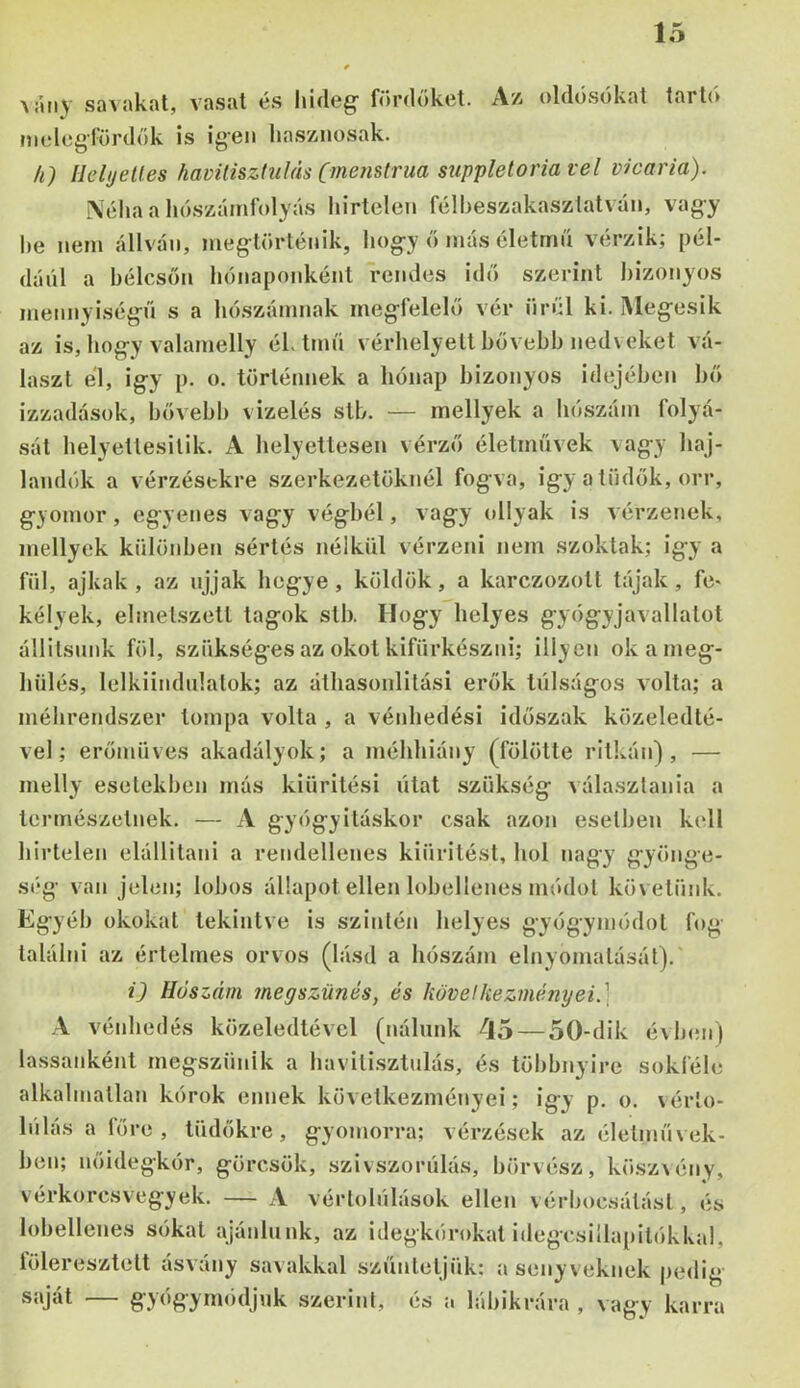 \:uiy savakat, vasat és hideg- fíirdőket. Az oldósókat tartó melcg-lurdök is igen hasznosak. k) Helyettes havitisztulás (menstrua suppletoria vei vicaria). A'éhaa hószáinfolyás hirtelen félheszakaszlatván, vagy he nem állván, meg-történik, hogy ó más életmű vérzik; pél- dául a hélcsön hónaponként rendes idó szerint l)izonyos mennyiségű s a hó.számnak megfelelő vér örül ki. INIegesik az is, liogy valamelly él.tmű vérhelyetl bővebh nedveket vá- laszt él, Így p. o. történnek a hónap bizonyos idejében bő izzadások, bővebb vizelés stb. — mellyek a hószám folyá- sát helyettesilik. A helyettesen vérző életművek vagy haj- landók a vérzésekre szerkezetüknél fogva, igy a tüdők, orr, gyomor, egyenes vagy végbél, vagy ollyak is vérzenek, mellyek különben sértés nélkül vérzeni nem szoktak; igy a fül, ajkak, az ujjak hegye, köldök, a karczozott tájak, fe- kélyek, elmet-szetl tagok stb. Hogy helyes gyógyjavallatot állitsnnk föl, szükséges az okot kifürkészni; illycn ok a meg- hűl és, lelkiindnlatok; az álhasonlitási erők túlságos volta; a méhrendszer tompa volta , a vénhedési időszak közeledté- vel; erőmüves akadályok; a méhhiány (fölötte ritkán), — melly esetekben más kiürítési utat szükség választania a természetnek. — A gyógyításkor csak azon esetben kell hirtelen elállitani a rendellenes kiüritést, hol nagy gyönge- ség van jelen; lobos állapot ellen lobellenes módot követünk. Egyéb okokat tekintve is szintén helyes gyógymódot fog találni az értelmes orvos (lásd a hószám elnyomatását). ij Hőszám megszűnés, és következményei.] A vénhedés közeledtével (nálunk ^io — 50-dik évb<Mi) lassanként megszűnik a havitisztulás, és többnyire sokféle alkalmatlan kórok ennek következményei; igy p. o. \érto- lűlásafőre, tüdőkre, gyomorra; vérzések az életművek- ben; nőidegkór, görcsök, szivszorűlás, börvész, kösz\ény, vérkorcsvegyek. — A vértolulások ellen vérbocsátási, és lobellenes sókat ajánlunk, az idegkórokat idegcsillapilókkal, löleiesztelt ásvány savakkal szunteljükz a senyveknek j)edig- saját — gyógyimuljuk szerint, és a lábikrára , vagy karra