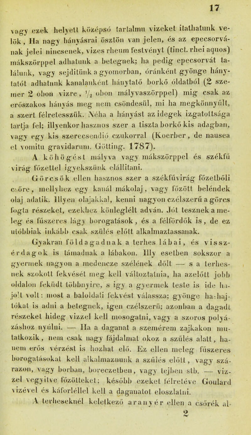 \i\gy cxtik köíi<í[>so tíirlülmu viisökcl ilflllislunk V6* lök, Ha nagy liányásrai öszlön van jelen, és az epecsorvá- nak jelei nincsenek, vizes rlieutn feslvényt (tinct. rhei aquos) mákszörppel adlialmik a beteg-nek; ha pedig- epecsorvát ta- láluiik, vagy sejdilüiik a g-yomorban, óránként g-yöng-e hány- lalüt adhatunk kanalanként bánytatő borkő óldalból (E sze- mei’ 2 obon vizre, V2 obon mályvaszörppel) inig csak az erőszakos hányás meg nem csöndesül, mi ha megkönnynlt, a szert félretesszük. tXéiia a hányást az idegek izgatottsága tartja fel; illyenkor hasznos szer a tiszta borkő kis adagban, vagy egy kis szerecsendió cznkorral (Koerber, de nausea el vomiln gravidarnm. Gölting. 1787). A köhögést mályva vagy mákszörppel és székfií virág főzettel igyekszünk elállitani. Görcsök ellen hasznos szer a székfüvirág főzelbőli C'.őre, mellybez egy kanál mákolaj, vagy főzött beléndek olaj adatik. Hlyen olajakkal, kenni nagyon czélszerü a görcs fogta részeket, ezekhez könleglélt adván, .lót lesznek a me- leg és fűszeres lágy borogatások, és a félfördők is, de ez nlóbbiak inkább csak szülés előtt alkalmaztassanak. Gyakran földagadnak a terhes lábai, és vissz- érd a gok is támadnak a lábakon, llly esetben sokszor a g3 ennek nagyon a medencze szélének dőlt —^ s a terhes- nek szokott fekvéséi meg kell változtatnia, ha azelőtt jobb oldalon léküdt többnyire, s igy a gyermek leste is ide b.i- joll volt: most a baloldali fekvési válassza; gyönge badiaj- tókal is adni a betegnek, igen czélszerü; azonban a dagadt részeket hideg vizzel kell mosogatni, vagy a szoros polyá- zásboz nynlni. — Ha a daganat a szemérem zajkakon mn- lalkozik, nem csak nagy lajdalmal okoz a szülés alatt, ha- nem erős vérzést is hozhat elő. Ez ellen meleg fűszeres borogatásokat kell alkalmaznunk a szülés előtt, vagy szá- razon, vagy borban, boreczelben, vagy lejben slb. — viz- zel vegyiive lőzöltekcl; később ezeket lélreléve Goulard vizével és kálorléllel kell a daganatot eloszlatni. A terheseknél keletkező aranyér ellen a csőrék al- 2