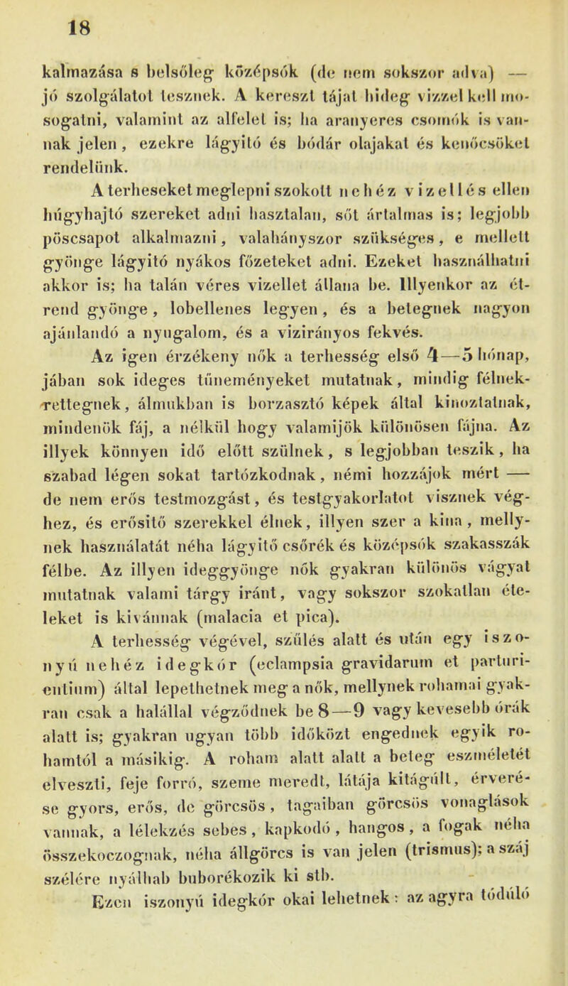 kalmazása s belsőiéin kőy/ipsók ((b* nőm sokszor ad\a) — jó szolg^álalol Icsznok. A koroszl tájai liidog^ vizzol koll m<>- sogatni, víilaminl az alfelei is; lia aranyeres csomók is van- nak jelen , ezekre lág-yiló és bódár olajakat és kenőcsöket rendelünk. A terheseket meglepni szokott nehéz vizel lés ellen bngybajtó szereket adni hasztalan, sőt ártalmas is; legjol)b pösesapot alkalmazni, valahányszor szükséges, e mellett gyönge lágyító nyókos főzeteket adni. Ezeket használhatni akkor is; ha talán véres vizellet állana be. lllyenkor az ét- rend gyönge, lobellenes legyen, és a betegnek nagyon ajánlandó a nyugalom, és a vizirányos fekvés. Az igen érzékeny nők a terhesség első 4—5 hónap, jában sok ideges tüneményeket mutatnak, mindig félnek- rettegnek, álmukban is borzasztó képek által kinoztalnak, mindenök fáj, a nélkül hogy valamijük különösen fájna. Az Hlyek könnyen idő előtt szülnek, s legjobban teszik, ha szabad légen sokat tartózkodnak, némi hozzájuk mért — de nem erős testmozgást, és testgyakorlatot visznek vég- hez, és erősilő szerekkel élnek. Hlyen szer a kina , melly- nek használatát néha lágyitő csőrék és középsók szakasszák félbe. Az Hlyen ideggyönge nók gyakran különös vágyai injilatnak valami tárgy iránt, vagy sokszor szokatlan éte- leket is kivánnak (malacia et pica). A terhesség végével, szülés alatt és után egy iszo- nyú nehéz idegkór (eclampsia gravidarum et parturi- cnlium) által lepelhetnek meg a nők, mellynek rohamai gyak- ran csak a halállal végződnek be 8—9 vagy kevesebb órák alatt is; gyakran ugyan több időközt engednek egyik ro- hamtól a másikig, k roham alatt alatt a beteg esztnélelét elveszti, feje forró, szeme meredt, látája kitágúll, érveré- se gyors, erős, de görcsös , tagúiban görcsös vonaglások vannak, a lélekzés sebes, kapkodó , hangos, a fogak néha összekoezognak, néha állgörcs is van jelen (trismus); a száj szélére nyálhab buborékozik ki stb. Ezen iszonyú idegkór okai lehetnek; .az agyra lódúló