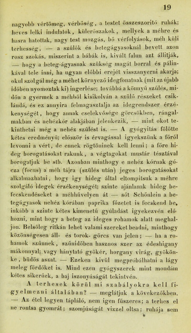 viírlöíiitíg’, vcrboscg, testei összeszorit<> ruhák; heves lelki indulatok, kiilei-oszakok , niellyek a méhre és hasra hatollak, iiag-y test mozg-ás, hő vérfolyasok, méh kuli terhesség-, — a szülők és heleg-ág-yasokuál hevett azon rósz szokás, miszerint a háhák is, kivált falun azt állítják, — hogy a heteg-ágyasnak szükség magát borral és pálin- kával tele inni, ha ugyan előbbi erejét visszanyerni akarja; okul szolgál még a méhet környező idegfonalnak (mit az újabb időben nyomoztak ki) ingerlése; továljhá a könnyű szülés, mi- dőn a gyermek a méhhől kisikolván a szülő részeket csik- lándá, és ez annyira felmagaszlalja az idegrendszer érzé- kenységét, hogy annak cselekvősége görcsökben, rángal- makhan és nehézkőr alakjában jeleiikezik, — mint okot te- kinthetni még a nehéz szülési is. — A győgyilás fölötte kétes eredményű; először is érvágással igyekszünk a főről levonni a vért, de ennek rögtöninek kell lenni; a főre hi- deg borogatásokat rakunk, a végtagokat mustár tésztával borogatjuk he slh. Azonban minthogy e nehéz kórnak gó- cza (focus) a méh tájra (szülés után) jeges borogatásokat alkahnazhalni, hogy igy hideg által eltompitsuk a méhre szolgáló idegek érzékenységéi; szinte ajánlanak hideg he- fecskendéseket a méhhüvelyen át — sőt Schőnlein a he- tegágyasok nehéz kóráhan paprika főzetet is fecskend he, inkább a szinte kétes kimenetű gyüladást igyekezvén elő< hozni, mint hogy a beteg az ideges rohamok alatt meghal- jon. Belsőleg ritkán lehet valami szereket beadni, minthogy közönségesen áll- és torok- görcs van jelen ; — ha a ro- hamok szűnnek, szünidőben hasznos szer az édeshigany rnákonnyal;.vagy hánytaló gyökér, horgany virág, gyökön- ke , büdös aszal. — Ezeken kivül megpróbálhatni a lágy meleg fürdőket is. Mind ezen gyógyszerek mint mondám kétes sikerűek, a haj iszonyúságát tekintvén. A terhesek körül mi szabályokra kell fi- gyelmezni általában? — meglátjuk a kövekezőkhen. Az étel legyen tápláló, nem igen fűszeres; a terhes el ne rontsa gyomrát; szomjúságát vizzel oltsa; ruhája sem