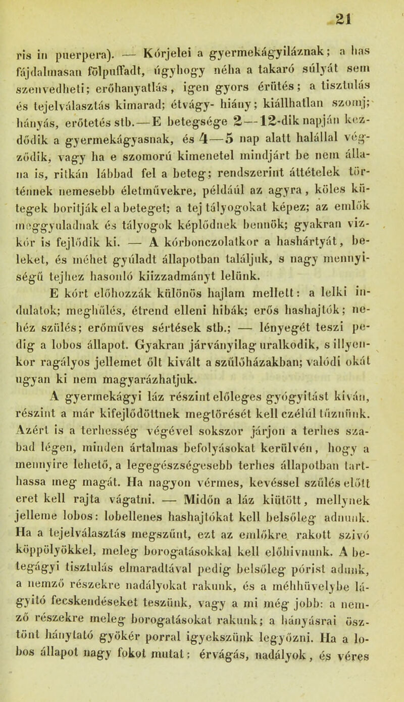 Zi rís in puerpera). — Kórjelei a g'yermekág'yiláznak; a has fájdalmasan fölpnffadr, ngyhog-y néha a takaró sólyát sem szenvedheti; erőhanyatlás, ig-en gyors ériités; a tisztulás és tejelválasztás kimarad; étvágy- hiány; kiállliatlan szornj;* hányás, erotetés stb. — E betegsége Z — 12-dik napján ki‘.z- dődik a gyermekágyasnak, és 4 — 5 nap alatt halállal vég- ződik, vagy ha e szomorú kimenetel mindjárt be nem álla- na is, ritkán lábbad fel a beteg; rendszerint áttételek tör- ténnek nemesebb életművekre, például az agyra, köles kii- tegek borítják el a beteget; a tej tályogokat képez; az emhik meggyuladnak és tályogok képlődnek bennök; gyakran viz- kór is fejlődik ki. — A kórbonczolatkor a hashártyát, be- leket, és méhet gyúladt állapotban találjuk, s nagy mennyi- ségű tejhez hasonló kiizzadmányt lelünk. E kórt előhozzák különös hajlam mellett: a lelki in- dulatok; meghűlés, étrend elleni hibák; erős hashajtók; ne- héz szülés; erőműves séidések stb.; — lényegét teszi [>e- dig a lobos állapot. Gyakran járványilag uralkodik, s illyen- kor ragályos jellemet ölt kivált a szülőházakban; valódi okát ugyan ki nem magyarázhatjuk. A gyermekágyi láz részint előleges gyógyítást ki\án, részint a már kifejlődöttnek megtörését kell czélúl tűznünk. Azért is a terhesség végével sokszor járjon a terhes sza- bad légen, minden ártalmas befolyásokat kerülvén, hogy a mennyire lehető, a legegészségesebb terhes állapotban tart- hassa meg magát. Ha nagyon vérmes, kevéssel szülés előtt eret kell rajta vágatni. — Midőn a láz kiütött, mellynek jelleme lobos: lobellenes hashajtókat kell belsőleg adnunk. Ha a lejelválasztás megszűnt, ezt az emlőkre, rakott szívó köppölyökkel, meleg borogatásokkal kell előhivnunk. A be- tegágyi tisztulás elmaradtával pedig belsőleg pórist adunk, a nemző részekre nadályokat rakunk, és a méhhüvelybe lá- gyító fecskendéseket teszünk, vagy a mi még jobb: a nem- ző részekre meleg borogatásokat rakunk; a hányásrai ösz- tönt liánylató gyökér porral igyekszünk legyőzni. Ha a lo- bos állapot nagy fokot mutat; érvágás, nadályok, és véres