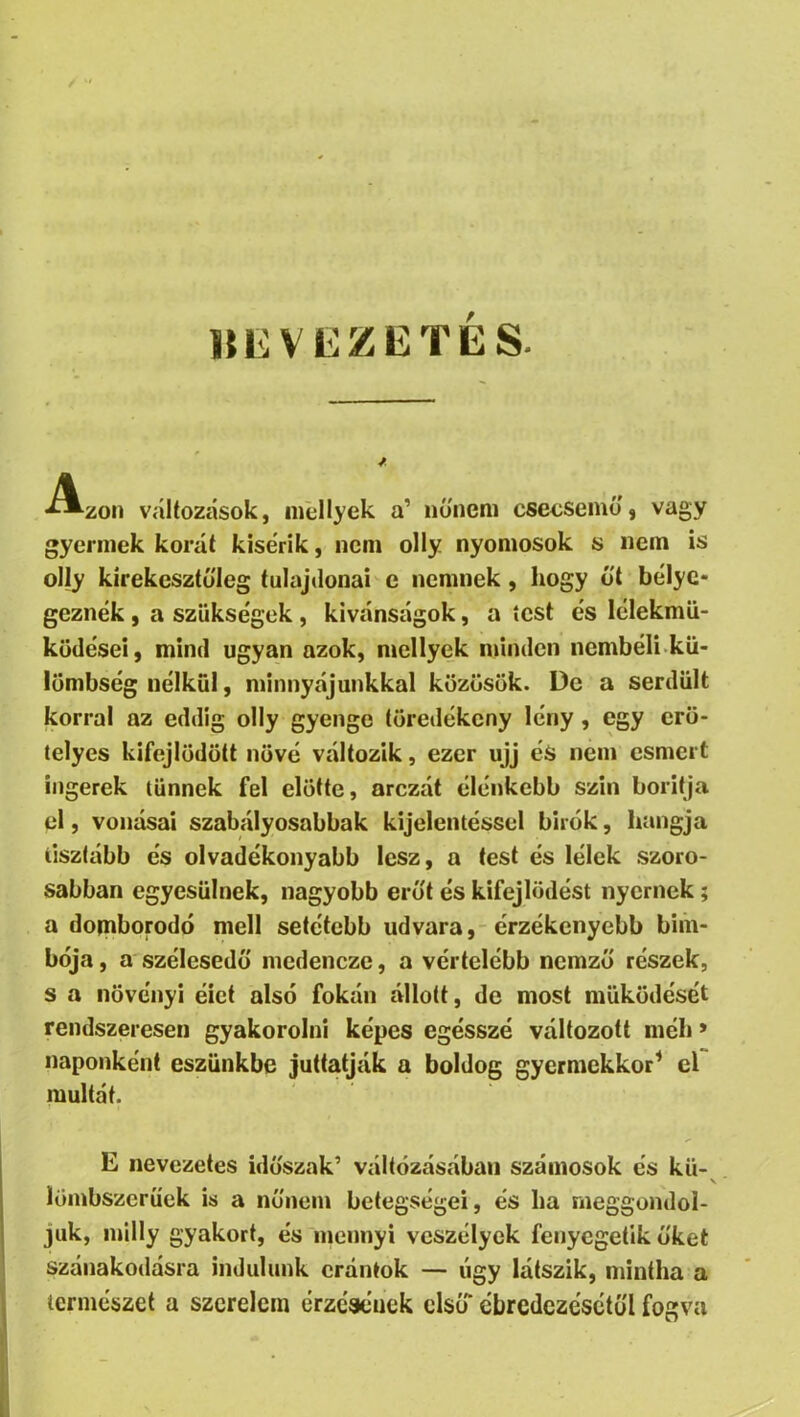 miVEZETES. *^zon változások, inellyek a’ nőnem cseosemű, vagy gycrinek korát kisérik, nem olly nyomosok s nem is olly kírekesztó'leg tulajdonai c nemnek, hogy ó't bélye- geznék , a szükségek, kívánságok, a test és lélekmü- küdései, mind ugyan azok, mellyek minden nembéli kü- lümbség nélkül, minnyájunkkal közösök. De a serdült korral az eddig olly gyenge töredékcny lény , egy crö- telyes kifejlődött nővé változik, ezer ujj és nem esmert ingerek tűnnek fel előtte, arczát élénkebb szín borítja el, vonásai szabályosabbak kijelentéssel bírók, hangja tisztább és olvadékonyabb lesz, a test és lélek szoro- sabban egyesülnek, nagyobb erőt és kifejlődést nyernek; a domborodó mell setétebb udvara,-érzékenyebb biih- bója, a szélesedő medencze, a vértelébb nemző részek, s a növényi élet alsó fokán állott, de most működését rendszeresen gyakorolni képes egésszé változott méh > naponként eszünkbe juttatják a boldog gyermekkor^ el múltát. E nevezetes időszak’ váltózásában számosok és kü- luinbszeruek is a nőnem betegségei, és ha meggondol- juk, milly gyakori, és mennyi veszélyek fenyegetik őket szánakodásra indulunk crántok — úgy látszik, mintha a természet a szerelem érzésének első ébredczésétől fogva