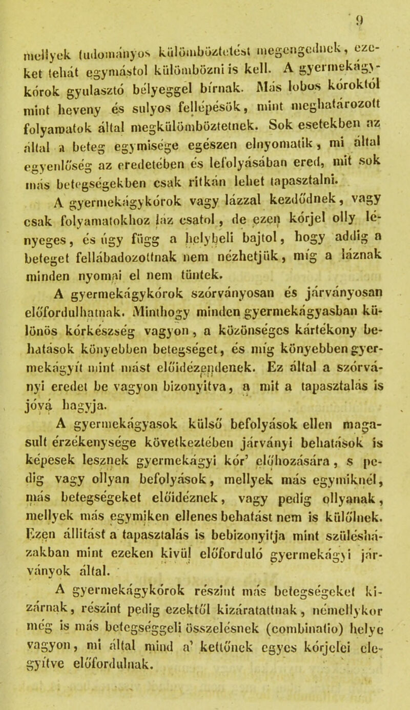 í) mdlyek (lulüinányos külömbüztiitéül inegcngcdnük, eze- ket tellát egymástól külömbözni is kell. A gyeiinekág>- kórok gyulasztó bélyeggel bírnak. IMás lobos kóroktól mint heveny és súlyos fellépésük, mint meghatározott folyamatok által megkülömböztetnek. Sok esetekben az áltál .1 beteg egymisége egészen elnyoniatik , mi által egyenlőség az eredetében és lefolyásában ered, mit .sok más betegségekben csak ritkán lehet tapasztalni. A gyerinekágykórok vagy lázzal kezdődnek, vagy csak folyamatokhoz biz csatol, de ezen kórjel olly lé- nyeges , és úgy függ a helybeli bajtol, hogy addig a beteget fellábadozottnak nem nézhetjük, míg a láznak minden nyomai el nem tűntek. A gyermekágykórok szórványosan és járványosán előfordulhatnak. Minthogy minden gyermekágyasban kü- lönös kórkészség vagyon , a közönséges kártékony be- hatások könyebben betegséget, és míg könyebbengyer- mekágyit mint mást előidézeiidenek. Ez által a szórvá- ny! eredet be vagyon bizonyítva, a mit a tapasztalás is jóvá hagyja. A gyerniekágyasok külső befolyások ellen maga- sult érzékenysége következtében járvány! behatások is képesek lesznek gyermekágyi kór’ clőhozására, s pe- dig vagy ollyan befolyások, mellyek más egymiknél, niás betegségeket előidéznek, vagy pedig ollyanak, mellyek más egymiken ellenes behatást nem is külőlnek. Ezen állítást a tapasztalás is beblzonyifja mint szüléshá- zakban mint ezeken kivül előforduló gyerinekágji jár- ványok által. A gyermekágykórok részint más betegségeket ki- zárnak, részint pedig ezektől kizáratattnak, néniellykor még is más bcfcgséggeli összelésnek (combinatio) helye vagyon, mi által mind a’ kettőnek egyes kórjcici ele- gyítve előfonlulnak.