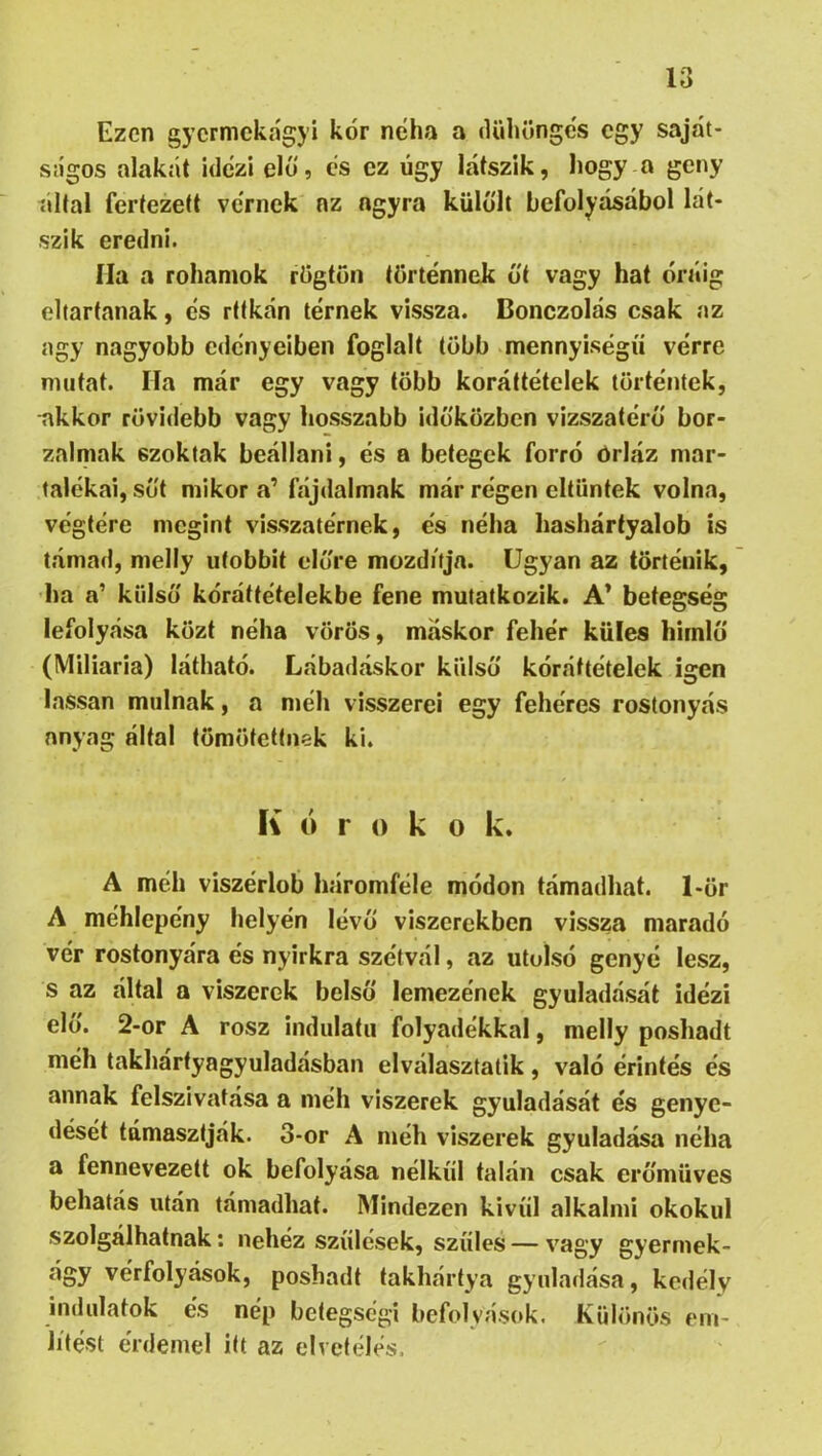 Ezen gyermekágyi kór néha a dühöngés egy saját- ságos alakét idézi elő, és ez úgy látszik, hogy a geny áltál fertezett vérnek az agyra külőlt befolyásából lát- szik eredni. Ila a rohamok rögtön történnek őt vagy hat óráig eltartanak, és rttkán térnek vissza. Bonczolás csak az agy nagyobb edényeiben foglalt több mennyiségű vérre mutat. Ha már egy vagy több koráttételek történtek, akkor rövidebb vagy hosszabb időközben vizszatérő bor- zalmak szoktak beállani, és a betegek forró órláz mar- talékai, sőt mikor a’ fájdalmak már régen eltűntek volna, végtére megint visszatérnek, és néha hashártyalob is támad, melly utóbbit előre mozdítja. Ugyan az történik, ha a’ külső kóráttételekbe fene mutatkozik. A* betegség lefolyása közt néha vörös, máskor fehér küles himlő (Miliaria) látható. Lábadáskor külső kóráttételck igen lassan múlnak, a méh visszerei egy fehéres rostonyás anyag által tömötettnek ki. K ó r 0 k o k. A méh viszérlob háromféle módon támadhat. 1-ör A méhlepény helyén lévő viszerekben vissza maradó vér rostonyára és nyirkra szétvál, az utolsó genyé lesz, s az által a viszerek belső lemezének gyuladását idézi elő. 2-or A rósz indulatii folyadékkal, melly poshadt méh takhártyagyuladásban elválasztatik, való érintés és annak felszivatása a méh viszerek gyuladását és genye- dését támasztják. 3-or A méh viszerek gyuladása néha a fennevezett ok befolyása nélkül talán csak erőmüves behatás után támadhat. Mindezen kivííl alkalmi okokul szolgálhatnak: nehéz szülések, szülés — vagy gyermek- ágy vérfolyások, poshadt takhártya gyuladása, kedély indulatok és nép betegségi befolyások. Különös ein- Jítést érdemel itt az elvetélés.