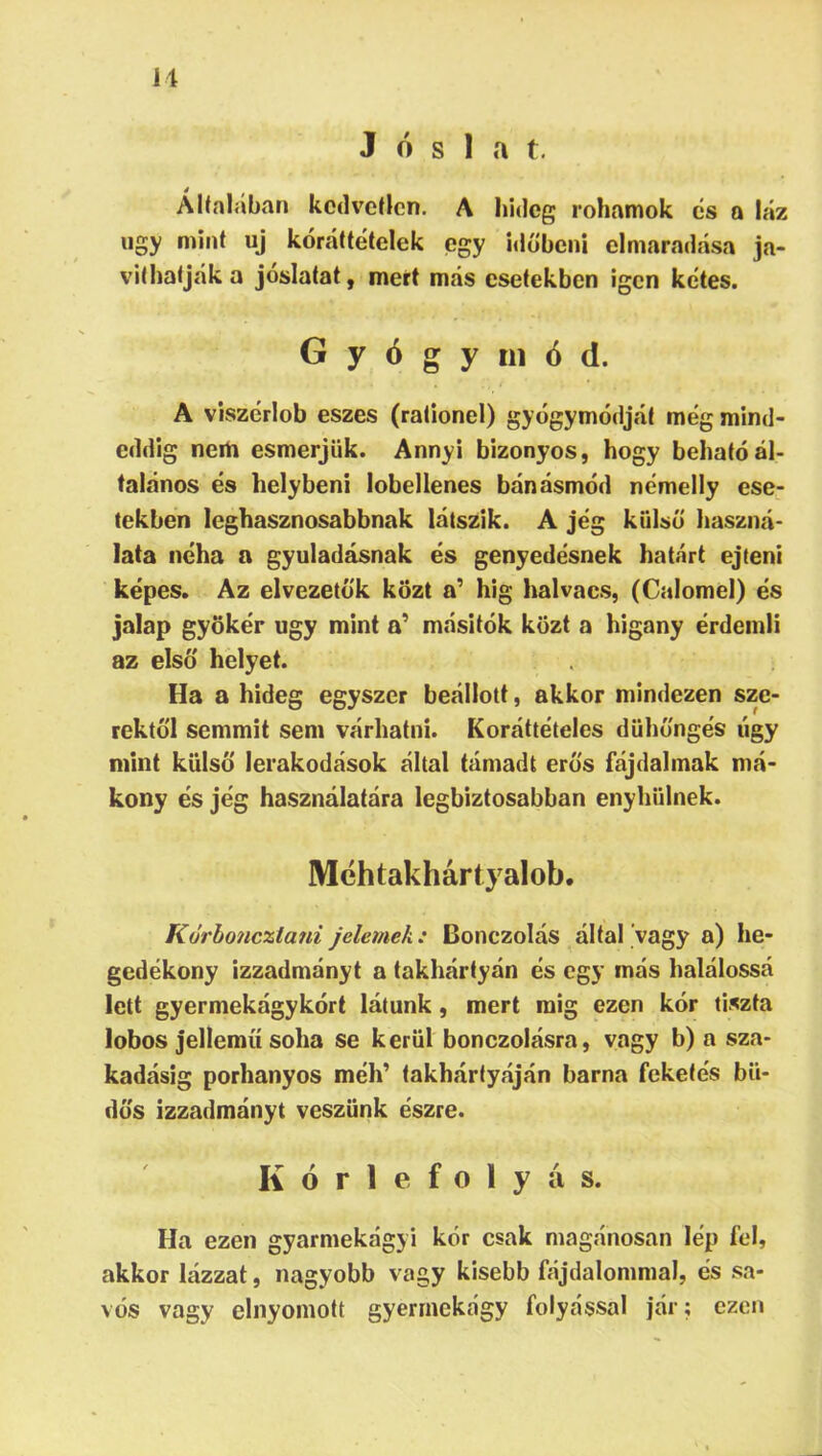 11 Jóslat. é AKalaban kedvetlen. A hideg rohamok cs a láz iigy mint uj kóráttételek egy időbeni elmaradása ja- víthatják a jóslatát, mert más esetekben igen kétes. Gyógymód. A viszérlob eszes (rationel) gyógymódját még mind- eddig nem esmerjük. Annyi bizonyos, hogy beható ál- talános és helybeni iobellenes bánásmód némelly ese- tekben leghasznosabbnak látszik. A jég külső haszná- lata néha a gyuladásnak és genyedésnek határt ejteni képes. Az elvezetó'k közt a’ hig halvacs, (Calomel) és jalap gyökér úgy mint a' másitók közt a higany érdemli az első helyet. Ha a hideg egyszer beállott, akkor mindezen sze- rektől semmit sem várhatni. Koráttételes dühöngés úgy mint külső lerakodások által támadt erős fájdalmak má- kony és jég használatára legbiztosabban enyhülnek. Méhtakhártyalob. Kőrbonczlani jeleinek: Donczolás által vagy a) he- gedékony izzadmányt a takhártyán és egy más halálossá lett gyermekágykórt látunk, mert mig ezen kór tiszta lobos jellemű soha se kerül bonczolásra, vagy b) a sza- kadásig porhanyos méh’ takhártyáján barna feketés bü- dös izzadmányt veszünk észre. K ó r 1 e f 0 1 y á s. Ha ezen gyarmekágyi kór csak magánosán lép fel, akkor lázzat, nagyobb vagy kisebb fájdalommal, és sa- vós vagy elnyomott gyerrnekágy folyással jár; ezen