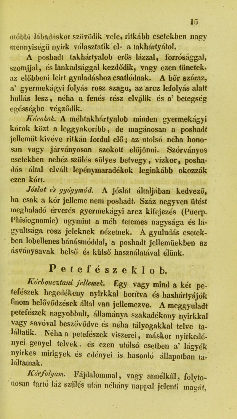 utóbbi lábadaskor szövődik vele# ritkább esetekben nagy mennyiségű nyirk választatik cl- a takhártyátol, A posbadt takhártyalob erős lázzal, forrósággal, szomjjal, cs lankadsággal kezdődik, vagy ezen tünetek, az elübbcni leirt gyuladáshoz csatlódnak. A bőr száraz, a’ gyermekágyi folyás rósz szagu, az arcz lefolyás alatt hullás lesz, néha a fenós rész elválik és a' betegség egésségbe végződik. Kórokok. A ihéhtakhártyalob minden gyermekágyi kórok közt a leggyakoribb, de magánosán a poshadt jelleműt kivéve ritkán fordul elő; az utolsó néha hono- sán vagy járványosán szokott előjönni. Szórványos esetekben nehéz szülés sülyes betvegy, vízkor, posha- dás által elvált lepénymaradékok leginkább okozzák ezen kórt. Jóslat cs gyógymód, A jóslat áltáljában kedvező, ha csak a kór jelleme nem poshadt. Száz negyven ütést meghaladó érverés gyermekágyi arcz kifejezés (Puerp. Phisiognomie) úgymint a méh tetemes nagysága és lá- gyultsága rósz jeleknek nézetnek. A gyuludás esetek- ben lobellenes bánásmóddal, a poshadt jellemüekben az ásványsavak belső és külső használatával élünk. Petefészeklob. Kórhoueztani jellemek. Egy vagy mind a két pe- tefészek hegedékeny nyirkkal borítva és hasháríyájók finom belővődzések által van jellemezve. A meggyuladt petefészek nagyobbult, államánya szakadékony nyirkkal vagy savóval beszővődve és néha tályogakkal telve ta- laltatik. Néha a petefészek viszerei, máskor nyirkedé- nyei genyel telvek. és ezen utólsó esetben a’ lágyék nyirkes mirigyek és edényei is hasonló állapotban ta- láltatnak. Kórfolyam. Fájdalommal, vagy annélkűi, folyto- nosan tartó láz szülés után néhány nappal jelenti magát.