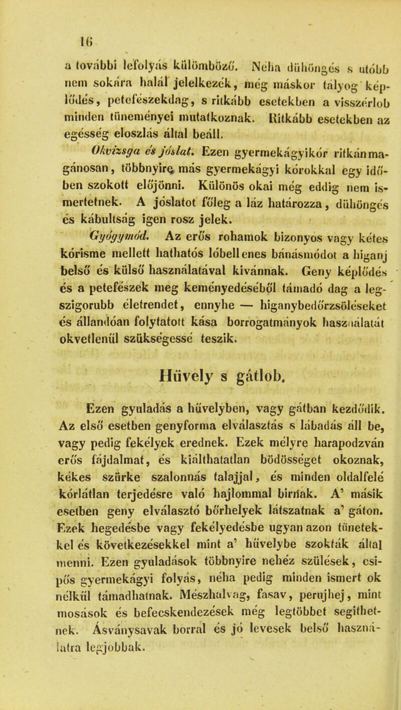 n; a további lefolyás Icülömbözü. Néha dühöngés s utóbb nem sokára halál jelelkezck, meg máskor tályog kep- lú'des, petefeszekdng, s ritkább esetekben a visszerlob minden tüneményéi mutatkoznak. Ritkább esetekben az egcsseg eloszlás által beáll. Okvizsga cs jódat* Ezen gyermekágyikor ritkán ma* gánosan, többnyirci más gyermekágyi kórokkal egy idő- ben szokott előjönni. Különös okai meg eddig nem is- mertetnek. A jóslatot főleg a láz határozza, dühöngés és kábultság igen rósz jelek. Ggógymód. Az erős rohamok bizonyos vagy kétes kórisme mellett hathatós lóbellenes bánásmódot a higanj belső és külső használatával kívánnak. Geny képlődés és a petefészek meg keményedéséböl támadó dag a leg- szigorúbb életrendet, ennyhe — higanybedőrzsöléseket és állandóan folytatott kása borrogatmányok használatát okvetlenül szükségessé teszik. Hüvely s gátlob. Ezen gyuladás a hüvelyben, vagy gátban kezdődik. Az első esetben genyforma elválasztás s lábadás áll be, vagy pedig fekélyek erednek. Ezek mélyre harapodzván erős fájdalmat, és kiálthatatlan bödösséget okoznak, kékes szürke szalonnás talajjal, és minden oldalfelé korlátlan terjedésre való hajlómmal birriak. PC másik esetben geny elválasztó bőrhelyek látszatnak a’ gáton. Ezek hegedésbe vagy fekélyedésbe ugyan azon tünetek- kel és következésekkel mint a’ hüvelybe szokták által menni. Ezen gyuladások többnyire nehéz szülések, csí- pős gyermekágyi folyás, néha pedig minden ismert ok nélkül támadhatnak. Mészhalvag, fasav, periijhej, mint mosások és befecskendezések még legtöbbet segíthet- nek. Ásványsavak borral és jó levesek belső haszná- latra legjobbak.
