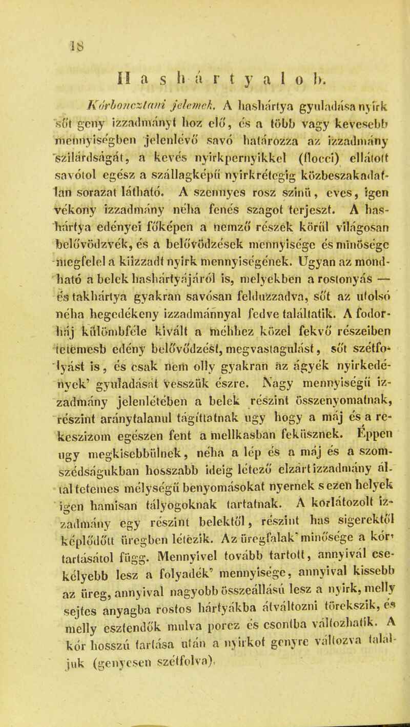 IS í! a s li á r t y a I 0 h. K(irhonczl(on Jelcinek, A linshartya gyuladása nyírk síit geny izza<lmányt hoz elő, (is a több vagy kevesebb mennyiségben jelenlevt) sav(í határozza az izzadmány 'szilárdságát, a kévés nyirkpernyikkcl (flocei) ellátott savótol ege'sz a szállagkepíí nyirkreítegig közbeszakadaf- lan sorazat látható. A szennyes rósz szinü, eves, igen vékony izzadmány néha fenes szagot terjeszt. A has- hártya edényei fóképen a neinzíí részek köríil világosan belóvödzvék, és a belovödzések mennyisége és minősége -megfelel a kiizzadt nyirk mennyiségének. Ugyan az mond- ható a belek hashártyájár(')l is, melyekben a rostonyás — e'stakhártya gyakran savósan felduzzadva, sut az utolsó néha hegedékeny izzadmánnyal fedve talállatik. A fodor- háj kíilönibféle kivált a hiélibez közel fekvő részeiben tetemesb edény belövódzést, megvastagulást, süt szétfo- lyást is, és csak nem olly gyakran áz ágyék nyirkedé- nyek’ gyiiladását vesszük észre. Nagy mennyiségű iz- zadmány jelenlétében a belek részint összenyomatnak, részint aránytalanul tágítlotnak úgy hogy a máj és a re- keszizom egészen fent a mellkasban fekiisznek. Éppen ngy megkisebbülnek, néha a lép és a máj és a szom- szédságukban hosszabb ideig létező elzárt izzadmány ál- tal tetemes mélységű benyomásokat nyernek s ezen helyek igen hamisan tályogoknak tartatnak. A korlátozott iz- zadmány egy részint belektől, részint has sigerektol képlodőtt üregben létezik. Az öregfalak’minősége a kór’ tartásától függ. Mennyivel tovább tartott, annyivál cse- kélyebb lesz a folyadék’ mennyisége, annyival kissebb az üreg, annyival nagyobb összeállású lesz a nyirk, mclly sejtes anyagba rostos hártyákba átváltozni törekszik, é« melly esztendők múlva porcz és csontba változhatik. A kór hosszú tartása után a nyirkot genyre változva talál- juk (genyesen szétfolva).
