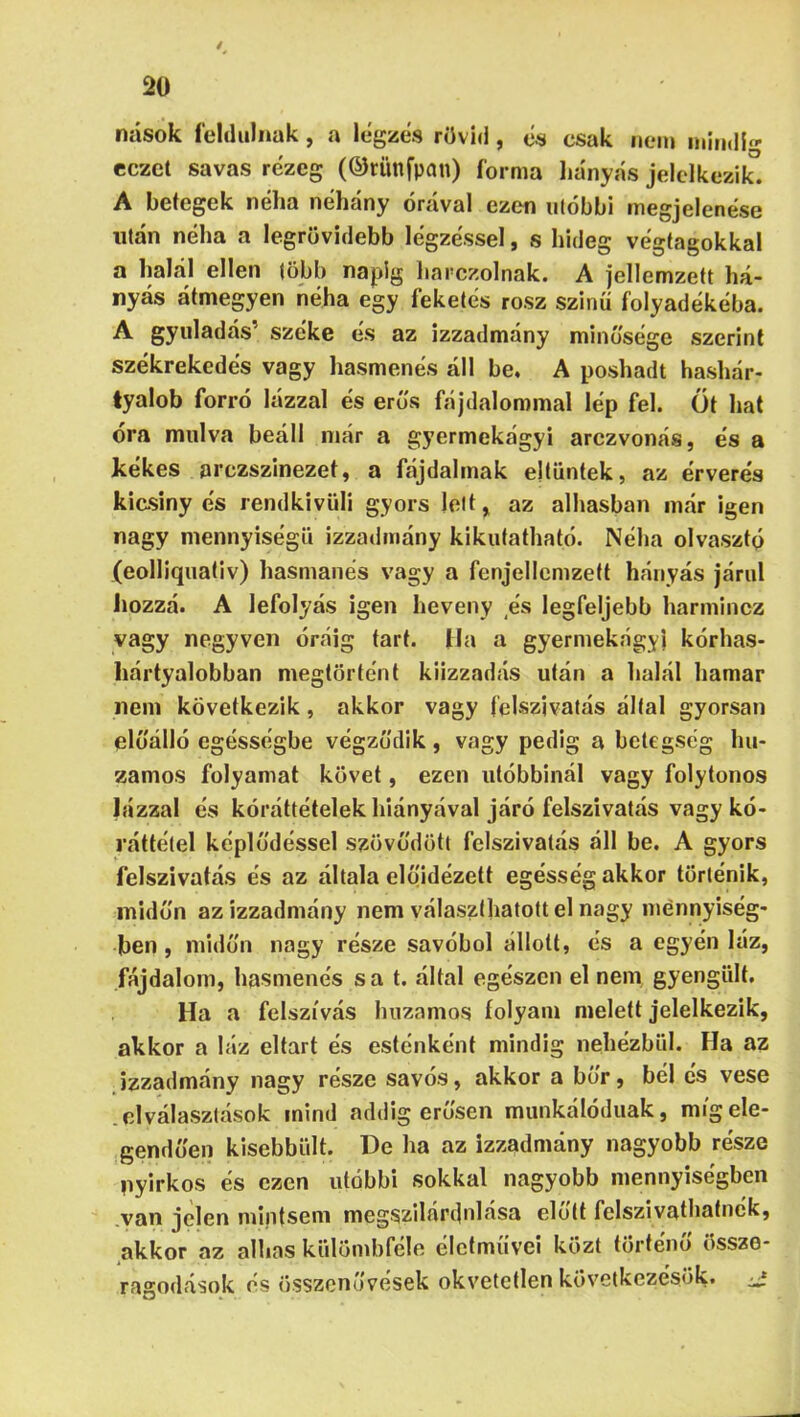 nások feldúlnak, a légzés rövid, es csak nem mindig- eczct savas rezeg (©rimfpan) forma liányás jelclkezik^. A betegek néha néhány órával ezen utóbbi megjelenése után néha a legrövidebb légzéssel, s hideg végtagokkal a halál ellen (öbb napig liarczolnak. A jellemzett há- nyás átmegyen néha egy feketés rósz szinü folyadékéba. A gyuladás’ széke és az izzadmány minősége szerint székrekedés vagy hasmenés áll be. A poshadt hashár- tyalob forró lázzal és erős fájdalommal lép fel. Öt hat óra múlva beáll niár a gyermekágyi arczvonás, és a kékes arczszinezet, a fájdalmak eltűntek, az érverés kiasiny és rendkivüli gyors lelt, az alhasban már igen nagy mennyiségű izzadmány kikutatható. Néha olvasztó (eolliquativ) hasmanés vagy a fenjellcmzett hányás járul iiozzá. A lefolyás igen heveny és legfeljebb harminez vagy negyven óráig tart. Ha a gyermekágyi kórhas- hártyalobban megtörtént kiizzadás után a halál hamar nem következik, akkor vagy felszivatás által gyorsan előálló egésségbe végződik , vagy pedig a betegség hu- zamos folyamat követ, ezen utóbbinál vagy folytonos lázzal és kóráttételek hiányával járó felszivatás vagy kó- i’áttélel képlődéssel szövődött felszivatás áll be. A gyors felszivatás és az általa elojdézett egésség akkor történik, midőn az izzadmány nem választhatott el nagy mennyiség- ben , midőn nagy része savóból állott, és a egyén láz, fájdalom, hasmenés sa t. által egészen el nem gyengült. Ha a felszívás huzamos folyam melett jelelkezik, akkor a láz eltart és esténként mindig nehézbűi. Ha az izzadmány nagy része savós, akkor a bőr, bél és vese .elválasztások mind addig erősen miinkálódiiak, míg ele- gendően kisebbűlt. De ha az izzadmány nagyobb része nyirkos és ezen utóbbi sokkal nagyobb mennyiségben van jelen mintsem megszllárt)nlása elolt felszivathatnék, akkor az alhas kűlömbfele életművei közt történő össze- ragodások és összenövések okvetetlen következésük.