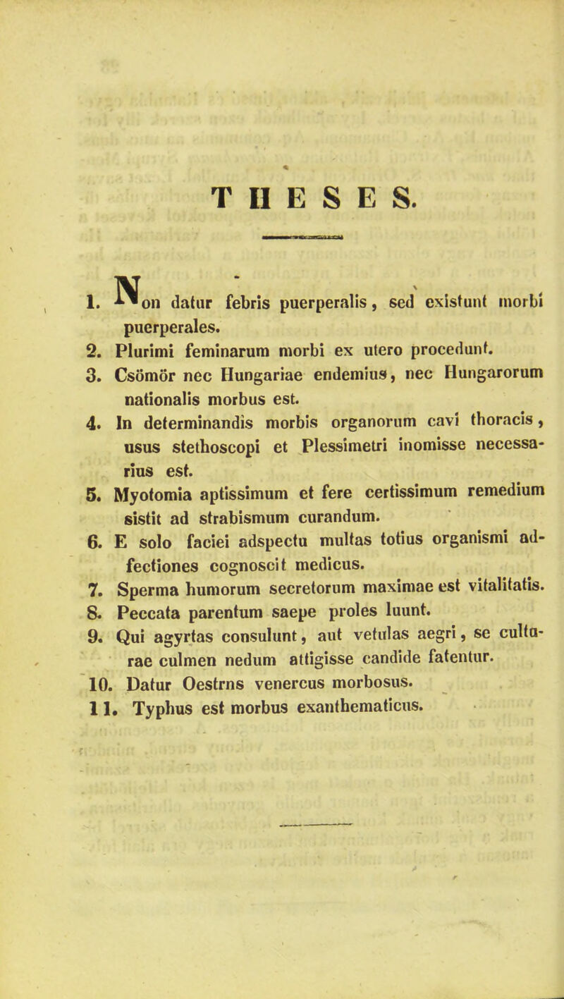 1. T II E S E S. N‘ on datiir febris puerperalis, séd existunt inorbí puerperales. 2. Plurimi feminarum morbi ex utero procedmif. 3. Csömör nec Hungáriáé endemius, nec Hungarorum nationalis morbus est. 4. In determinandis morbis organoriim caví thoracis, 11SUS stetboscopi et ^Plessímetri inomisse necessa- rlus est. 5* Myotomia aptissimum et fere certissimum remedium sistit ad strabismiim curandum. 6. E solo faciei adspectu multas totius organismi ad- fectiones cognoscit medicus. 7. Sperma humorúm secretorum maximae est vitalitatis. 8. Peccata parentum saepe proles luunt. 9. Qui agyrjas consulunt, aut vetulas aegri, se culta- rae culmen nedűm attigisse candlde fatentur. 10. Datur Oestrns venercus morbosus. 11. Typhus est morbus exanthematicus.