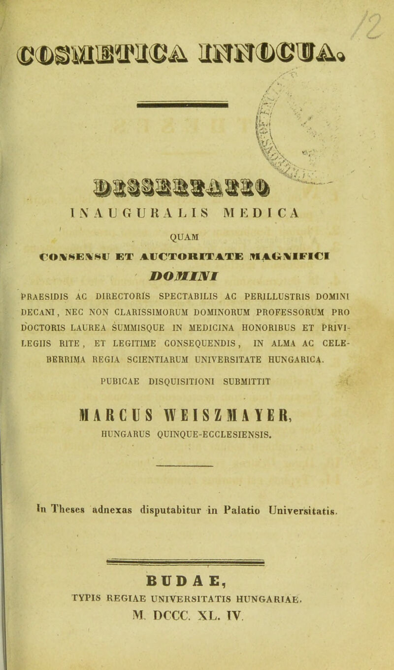 ,,r^: 1 \ A U6URALIS M E D I C A i QUAM CONSENSU ET AUCTORITATE MAGKIEICI noMuvi PRAESIDIS AC DIRECTORIS SPECTABILIS AC PERILLUSTRIS DOMINI DECANI, NEC NON CLARISSIMORUM DOMINORUM PROFESSORUM PRO DOCTORIS LAUREA SUMMISQUE IN MEDICINA HONORIBUS ET PRIVI- LEGIIS RITE, ET LEGITIME CONSEQUENDIS, IN ALMA AC CELE- BERRIMA REGIA SCIENTIARUM UNIVERSITATE HUNGARICA. PUBICAE DISQUISITIONI SUBMITTIT MARCUS WEISZMAYER, IIUNGARUS QUINQUE-ECCLESIENSIS. In Theses adnexas disputabitur in Palatio Universitatis. BUDAE, TYPIS REGIAE UNIVERSITATIS HUNGARIAE. M DCCC. XL. IV