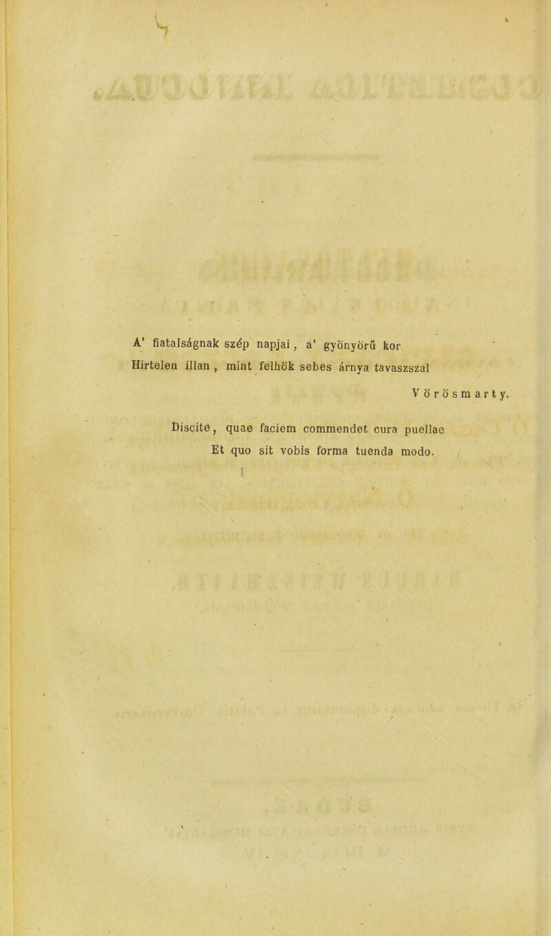 A’ fiatalsignak sz^p napjai, a’ gyonyoru kor Hirtelen illan , mint felhok sebes arnya tavaszszal Vdrosmarty. Discite, quae faciem commendet cura puellae Et quo sit vobis forma tuenda modo. I /