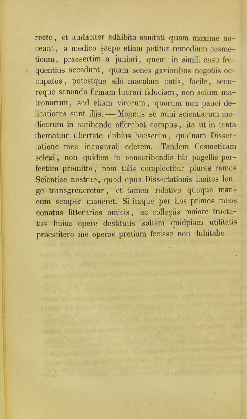 recte, et audaciter adhibita sanitati quam maxime no- ceant , a medico saepe etiam petitur remedium cosme- ticum, praesertim a juniori, quem in simili casu fre- quentius accedunt, quam senes gavioribus negotiis oc- cupatos , potestque sibi maculam cutis, facile, secu- reque sanando firmam lucrari fiduciam, non solum ma- tronarum , sed etiam virorum, quorum non pauci de- licatiores sunt illis. — Magnus se mihi scientiarum me- dicarum in scribendo offerebat campus, ita ut in tanta thematum ubertate dubius haeserim, quidnam Disser- tatione mea inaugurali ederem. Tandem Cosmeticam selegi, non quidem in conscribendis his pagellis per- fectam promitto, nam talis complectitur plures ramos Scientiae nostrae, quod opus Dissertationis limites lon- ge transgrederetur, et tamen relative quoque man- cum semper maneret. Si itaque per hos primos meos conatus litterarios amicis, ac collegiis maiore tracta- tus huius opere destitutis saltem quidpiam utilitatis praestitero me operae pretium fecisse non dubitabo.