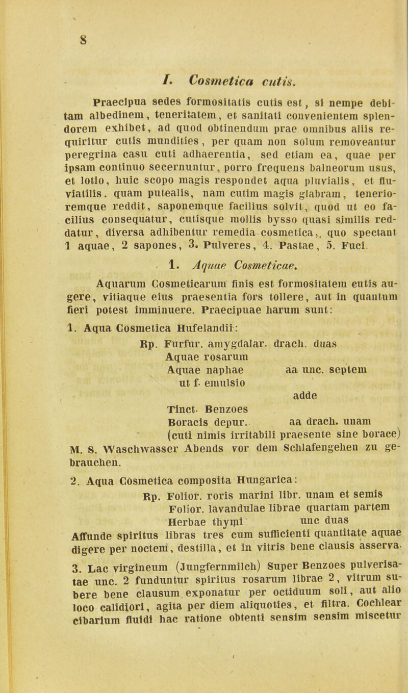 /. Cosmetica cutis. Praecipua sedes formositatis cutis est, si nempe debi- tam albedinem, teneritatem, et sanitati convenientem splen- dorem exliibet, ad quod obtinendum prae omnibus aliis re- quiritur cutis mundities, per quam non solum removeantur peregrina casu cuti adhaerentia, sed etiam ea, quae per ipsam continuo secernuntur, porro frequens balneorum usus, et lotio, huic scopo magis respondet aqua pluvialis, et flu- viatilis. quam putealis, nam cutim magis glabram, tenerio- remque reddit, saponemque facilius solvit, quod ut eo fa- cilius consequatur, cutisque mollis bysso quasi similis red- datur, diversa adhibentur remedia cosmetica,, quo spectant 1 aquae, 2 sapones, 3. Pulveres, 4. Pastae, 5. Fuci. 1. Aquae Cosmeticae. Aquarum Cosmeticarum finis est formositatem cutis au- gere, vitiaque eius praesentia fors tollere, aut in quantum fieri potest imminuere. Praecipuae harum sunt: 1. Aqua Cosmetica Hufelandii: Rp. Furfur, amygdalar. dracli. duas Aquae rosarum Aquae naphae aa unc. septem ut fi emulsio adde Tinct- Benzoes Boracis depur. aa dracli. unam (cuti nimis irritabili praesente sine borace) M. S. Waschwasser Abends vor dem Schlafengehen zu ge- brauchen. 2. Aqua Cosmetica composita Hungarica: Rp. Folior. roris marini libr. unam et semis Folior. lavandulae librae quartam partem Herbae tliyipi unc duas Affunde spiritus libras tres cum sufficienti quantitate aquae digere per noctem, destilla, et in vitris bene clausis asserva- 3. Lac virgineum (Jungfernmilch) Super Benzoes pulverisa- tae unc. 2 funduntur spiritus rosarum librae 2, vitrum su- bere bene clausum exponatur per octiduum soli, aut alio loco calidiori, agita per diem aliquoties, et filtra. Cochlear cibarium fluidi hac ratione obtenti sensim sensim miscetur