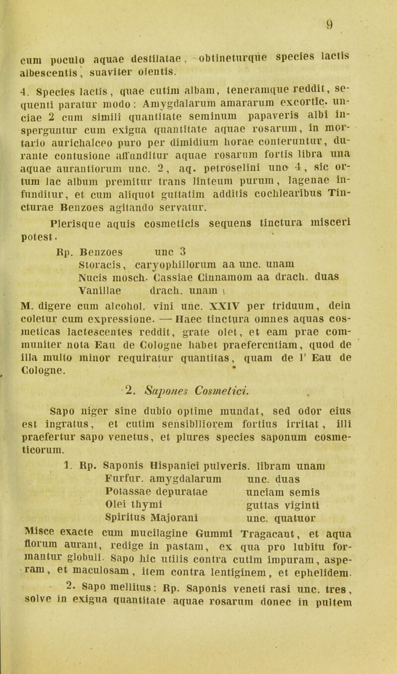 cum poculo aquae destilatae, obtinetur que species lactis albescentis, suaviter olentis. 4. Species lactis, quae cutim albam, teneramque reddit, se- quenti paratur modo: Amygdalarum amararum excortic. un- ciae 2 cum simili quantitate seminum papaveris albi in- sperguntur cum exigua quantitate aquae rosarum, in mor- tario auriclialceo puro per dimidium horae conteruntur, du- rante contusione affunditur aquae rosarum fortis libra una aquae aurantiorum unc. 2, aq. petroselini uno 4, sic or- tum Jac album premitur trans linteum purum, lagenae in- funditur, et cum aliquot gutlatim additis cochlearibus Tin- cturae Benzoes agitando servatur. Plerisque aquis cosmeticis sequens tinctura misceri potest. Rp. Benzoes unc 3 Storacis, caryopliillorum aa unc. unam Nucis mosch. Cassiae Cinnamom aa drach. duas Vanillae drach. unam i M. digere cum «alcohol, vini unc. XXIV per triduum, dein coletur cum expressione. — Haec tinctura omnes aquas cos- meticas lactescentes reddit, grate olet, et eam prae com- muniter nota Eau de Cologne habet praeferentiam, quod de illa multo minor requiratur quantitas, quam de 1’ Eau de Cologne. 2. Sapones Cosme lici. Sapo niger sine dubio optime mundat, sed odor eius est ingratus, et cutim sensibiliorem fortius irritat, illi praefertur sapo venetus, et plures species saponum cosme- ticorum. 1. Rp. Saponis Hispanici pulveris, libram unam Furfur, amygdiilarum unc. duas Potassae depuratae unciam semis Olei thymi guttas viginti Spiritus Majorani unc. quatuor Misce exacte cum mucilagine Gumml Tragacant, et aqua florum aurant, redige in pastam, ex qua pro lubitu for- mantur globuli. Sapo hic utilis contra cutim impuram, aspe- rant , et maculosam, item contra lentiginem, et ephelidem. 2. Sapo mellitus: Rp. Saponis veneti rasi unc. tres, solve in exigua quantitate aquae rosarum donec in pultem