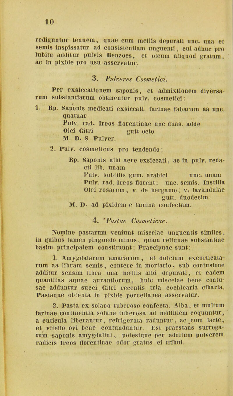 rediguntur tenuem, quae cum mellis depurati unc. una et semis inspissatur ad consislentiam unguenti, cui adhuc pro lubitu additur pulvis Benzoes, et oleum aliquod gratum, ac in pixide pro usu asservatur. 3. Pulveres Cosmetici. Per exsiccationem saponis, et admixtionem diversa- rum substantiarum obtinentur pulv. cosmetici: 1. Rp. Saponis medicati exsiccati, farinae fabarum aa unc. quatuar Pulv. rad. Ireos florentinae unc duas, adde Olei Citri gutt octo M. D. S. Pulver. 2. Pulv. cosmeticus pro tendendo: Rp. Saponis albi aere exsiccati, ac in pulv. reda- cti lib. unam Pulv. subtilis gum. arabici unc. unam Pulv. rad. Ireos florent : unc. semis. Instilla Olei rosarum, v. de bergamo, v* lavandulae gutt. duodecim M. D. ad pixidem e lamina confectam. 4. *Pastae Cosmeticae. Nomine pastarum veniunt miscelae unguentis similes, in quibus tamen pinguedo minus, quam reliquae substantiae basim principalem constituunt: Praecipuae sunt: 1. Amygdalarum amararum, et dulcium excorticata- rum aa libram semis, contere in mortario, sub contusione additur sensim libra una mellis albi depurati, et eadem quantitas aquae aurantiorum, liuic miscelae bene contu- sae adduntur succi Citri recentis tria cochlearia cibaria. Pastaque obtenta in pixide porcellanea asservatur. 2. Pasta ex solano tuberoso confecta. Alba, et multum farinae continentia solana tuberosa ad mollitiem coquuntur, a cuticula liberantur, refrigerata raduntur, ac^cum lacte, et vitello ovi bene contunduntur. Est praestans surroga- tum saponis amygdalini, potestque per additum pulverem radicis ireos florentinae odor gratus ei tribui.