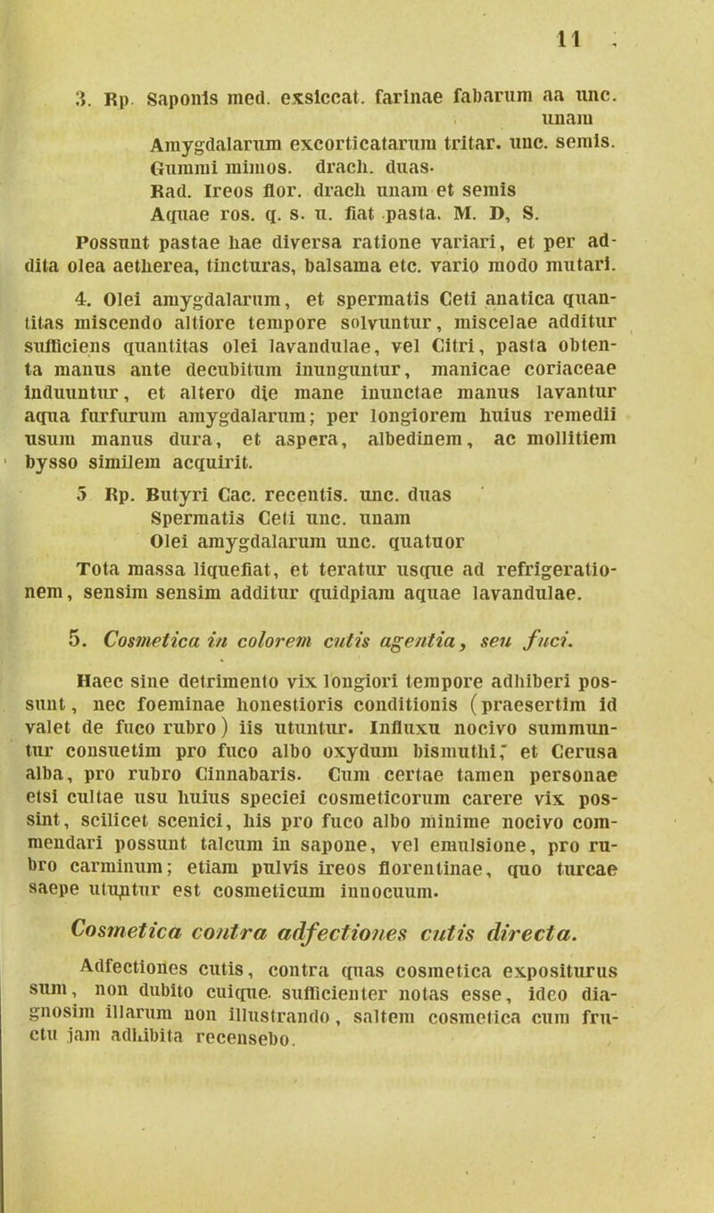 3. Rp Saponis med. exsiccat, farinae fabarum aa nnc. unam Amygdalarum excorticatarum tritar. unc. seniis. Gummi mimos, dracli. duas- Rad. Ireos flor, dracli unam et seniis Aquae ros. q. s. u. fiat pasta. M. 1>, S. Possunt pastae liae diversa ratione variari, et per ad- dita olea aetlierea, tincturas, balsama etc. vario modo mutari. 4. Olei amygdalarum, et spermatis Ceti anatica quan- titas miscendo altiore tempore solvuntur, miscelae additur sufficiens quantitas olei lavandulae, vel Citri, pasla obten- ta manus ante decubitum inunguntur, manicae coriaceae induuntur, et altero die mane inunctae manus lavantur aqua furfurum amygdalarum; per longiorem Imius remedii usum manus dura, et aspera, albedinem, ac mollitiem bysso similem acquirit. 5 Rp. Butyri Cac. recentis, unc. duas Spermatis Ceti unc. unam Olei amygdalarum unc. quatuor Tota massa liquefiat, et teratur usque ad refrigeratio- nem , sensim sensim additur quidpiam aquae lavandulae. 5. Cosmetica in colorem cutis agentia, seu fuci. Haec sine detrimento vix longiori tempore adhiberi pos- sunt, nec foeminae honestioris conditionis (praesertim id valet de fuco rubro) iis utuntur. Influxu nocivo summun- tur consuetim pro fuco albo oxydum bismuthi, et Cerusa alba, pro rubro Cinnabaris. Cum certae tamen personae etsi cultae usu liuius speciei cosmeticorum carere vix pos- sint, scilicet scenici, liis pro fuco albo minime nocivo com- mendari possunt talcum in sapone, vel emulsione, pro ru- bro carminum; etiam pulvis ireos florentinae, quo tureae saepe utuntur est cosmeticum innocuum. Cosmetica contra adjectiones cutis directa. Adfectiones cutis, contra quas cosmetica expositurus sum, non dubito cuique, sufficienter notas esse, ideo dia- gnosim illarum non illustrando, saltem cosmetica cum fru- ctu jam adhibita recensebo.