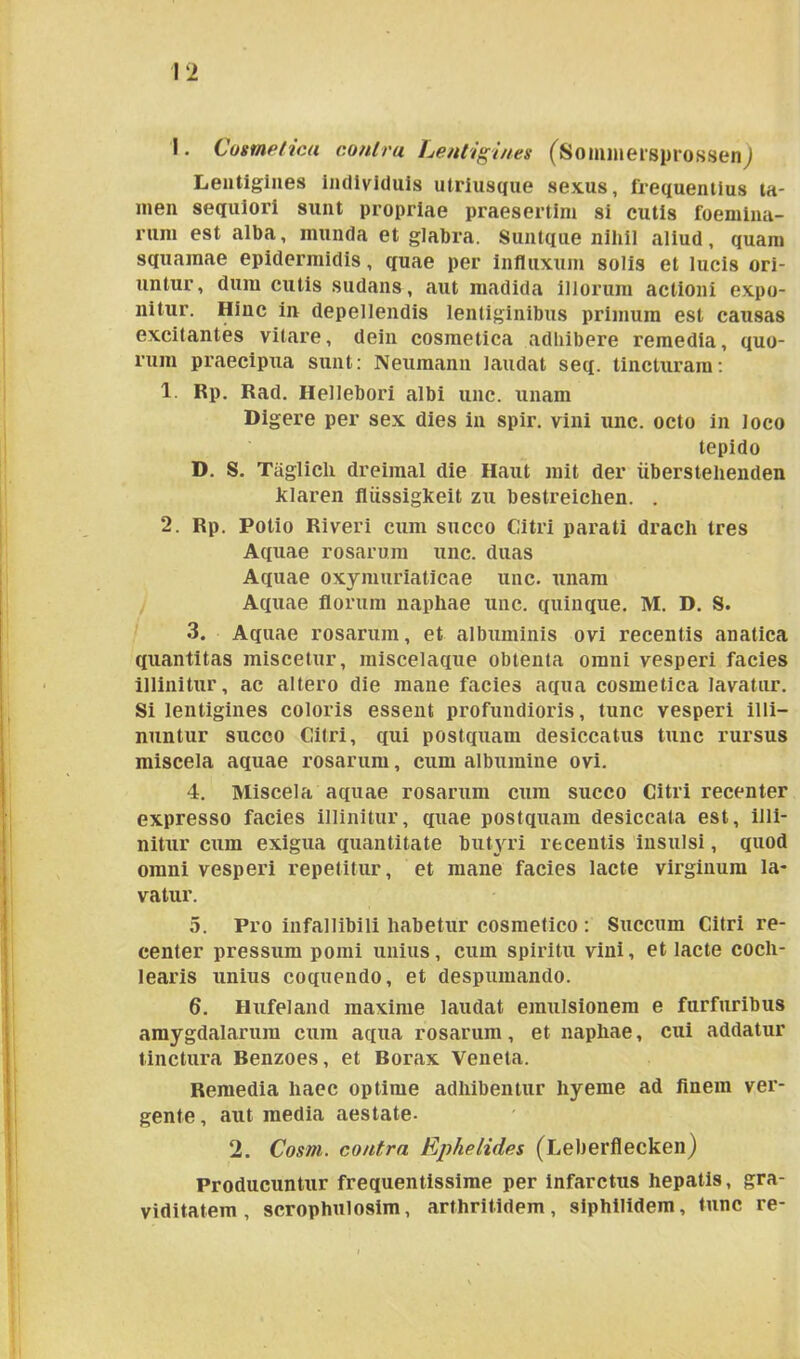 I. Cosmetica contra Lentigines (SominersprossenJ Lentigines individuis utriusque sexus, frequentius ta- men sequiori sunt propriae praesertim si cutis foemina- rum est alba, munda et glabra. Suntque nihil aliud, quam squamae epidermidis, quae per influxum solis et lucis ori- untur, dum cutis sudans, aut madida illorum actioni expo- nitur. Hinc in depellendis lentiginibus primum est causas excitantes vitare, dein cosmetica adbibere remedia, quo- rum praecipua sunt: Neumann laudat seq. tincturam: 1. Rp. Rad. Hellebori albi unc. unam Digere per sex dies in spir. vini unc. octo in loco tepido D. S. Taglicli dreimal die Haut mit der iiberstehenden Jklaren fliissigkeit zu bestreichen. . 2. Rp. Potio Riveri cum succo Citri parati drach tres Aquae rosarum unc. duas Aquae oxymuriaticae unc. unam Aquae florum naphae unc. quinque. M. D. S. 3. Aquae rosarum, et albuminis ovi recentis anatica quantitas miscetur, miscelaque obtenta omni vesperi facies illinitur, ac altero die mane facies aqua cosmetica lavatur. Si lentigines coloris essent profundioris, tunc vesperi illi- nuntur succo Citri, qui postquam desiccatus tunc rursus miscela aquae rosarum, cum albumine ovi. 4. Miscela aquae rosarum cum succo Citri recenter expresso facies illinitur, quae postquam desiccata est, illi- nitur cum exigua quantitate butyri recentis insulsi, quod omni vesperi repetitur, et mane facies lacte virginum la- vatur. 5. Pro infallibili habetur cosmetico : Succum Citri re- center pressum pomi unius, cum spiritu vini, et lacte coch- learis unius coquendo, et despumando. 6. Hufeland maxime laudat emulsionem e furfuribus amygdalarum cum aqua rosarum, et naphae, cui addatur tinctura Benzoes, et Borax Veneta. Remedia haec optime adhibentur liyeme ad finem ver- gente , aut media aestate- 2. Cosm. contra Ephelides (Leberflecken) Producuntur frequentissime per infarctus hepatis, gra- viditatem , scrophulosim, arthritidem, siphilidem, tunc re-