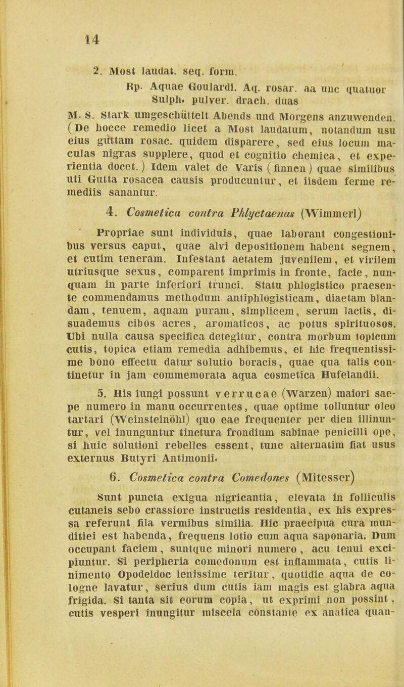 2. Most laudat, seq. forni. Rp. Aquae Goulardl. Aq. rosar. aa une quatuor Sulpli. pulver, dracli. duas M. S. Stark umgescliiittelt Abends und Morgens anzuwenden. (De liocce remedio licet a Most laudatum, notandum usu eius guttam rosae, quidem disparere, sed eius locum ma- culas nigras supplere, quod et cognitio cliemica, et expe- rientia docet.) Idem valet de Varis (finnen) quae similibus uti Gutta rosacea causis producuntur, et iisdem ferme re- mediis sanantur. 4. Cosmetica contra Phlyctaenas (Wimmerl) Propriae sunt individuis, quae laborant congestioni- bus versus caput, quae alvi depositionem habent segnem, et cutim teneram. Infestant aetatem juvenilem, et virilem utriusque sexus, comparent imprimis in fronte, facie, nun- quam in parte inferiori trunci. Statu plilogistico praesen- te commendamus methodum antiplilogisticam, diaetam blan- dam, tenuem, aqnam puram, simplicem, serum lactis, di- suademus cibos acres, aromaticos, ac potus spirituosos. Ubi nulla causa specifica detegitur, contra morbum topicum cutis, topica etiam remedia adhibemus, et hic frequentissi- me bono effectu datur solutio boracis, quae qua talis con- tinetur in jam commemorata aqua cosmetica Hufelandii. 5. His iungi possunt verrucae (Warzen) maiori sae- pe numero in manu occurrentes, quae optime tolluntur oleo tartari (Weinsteindhl) quo eae frequenter per dien illinun- tur, vel inunguntur tinctura frondium sabinae penicilli ope, si huic solutioni rebelles essent, tunc alternatim fiat usus externus Butyri Antimonii. 6. Cosmetica contra Comedones (Mitesser) Sunt puncta exigua nigricantia, elevata in folliculis cutaneis sebo crassiore instructis residentia, ex his expres- sa referunt fila vermibus similia. Hic praecipua cura mun- ditiei est habenda, frequens lotio cum aqua saponaria. Dum occupant faciem, suntque minori numero , acu tenui exci- piuntur. Si peripheria comedonum est inflammata, cutis li- nimento Opodeldoc lenissime teritur, quotidie aqua de co- logne lavatur, serius dum cutis iam magis est glabra aqua frigida. Si tanta sit eorum copia, ut exprimi non possint , cutis vesperi inungitur mtscela constante ex anatica quan-