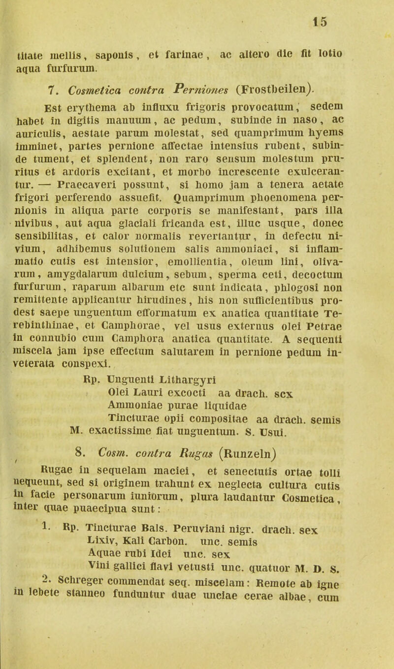 litate mellis, saponis, et farinae, ac altero die fit lotio aqua furfurum. 7. Cosmetica contra Perniones (Frostbeilen). Est erythema ab influxu frigoris provocatum, sedem habet in digitis manuum, ac pedum, subinde in naso, ac auriculis, aestate parum molestat, sed quamprimum hyems imminet, partes pernione affectae intensius rubent, subin- de tument, et splendent, non raro sensum molestum pru- ritus et ardoris excitant, et morbo increscente exulceran- tur. — Praecaveri possunt, si homo jam a tenera aetate frigori perferendo assuefit. Quamprimum plioenomena per- nionis in aliqua parte corporis se manifestant, pars illa nivibus, aut aqua glaciali fricanda est, illuc usque, donec sensibilitas, et calor normalis revertantur, in defectu ni- vium, adhibemus solutionem salis ammoniaci, si inflam- matio cutis est intensior, emollientia, oleum lini, oliva- rum, amygdalarum dulcium, sebum, sperma ceti, decoctum furfurum, raparum albarum etc sunt indicata, phlogosi non remittente applicantur hirudines, his non suflicientibus pro- dest saepe unguentum efformatum ex anatica quantitate Te- rebinthinae, et Campliorae, vel usus externus olei Petrae in connubio cum Campliora anatica quantitate. A sequenti miscela jam ipse effectum salutarem in pernione pedum in- veterata conspexi. Rp. Unguenti Lithargyri Olei Lauri excocti aa dracli. sex Ammoniae purae liquidae Tincturae opii compositae aa dracli. semis M. exactissime fiat unguentum. S. Usui. 8. Cosm. contra Rugas (Runzeln) Rugae in sequelam maciei, et senectutis ortae tolli nequeunt, sed si originem trahunt ex neglecta cultura cutis in facie personarum iuniorum, plura laudantur Cosmetica, inter quae puaecipua sunt: 1. Rp. Tincturae Bals. Peruviani nigr. dracli. sex Lixiv, Kali Carbon. unc. semis Aquae rubi Idei unc. sex Vini gallici flavi vetusti unc. quatuor M. D. s. 2. Schreger commendat seq. miscelam: Remote ab igne in lebete stanneo funduntur duae unciae cerae albae, cum