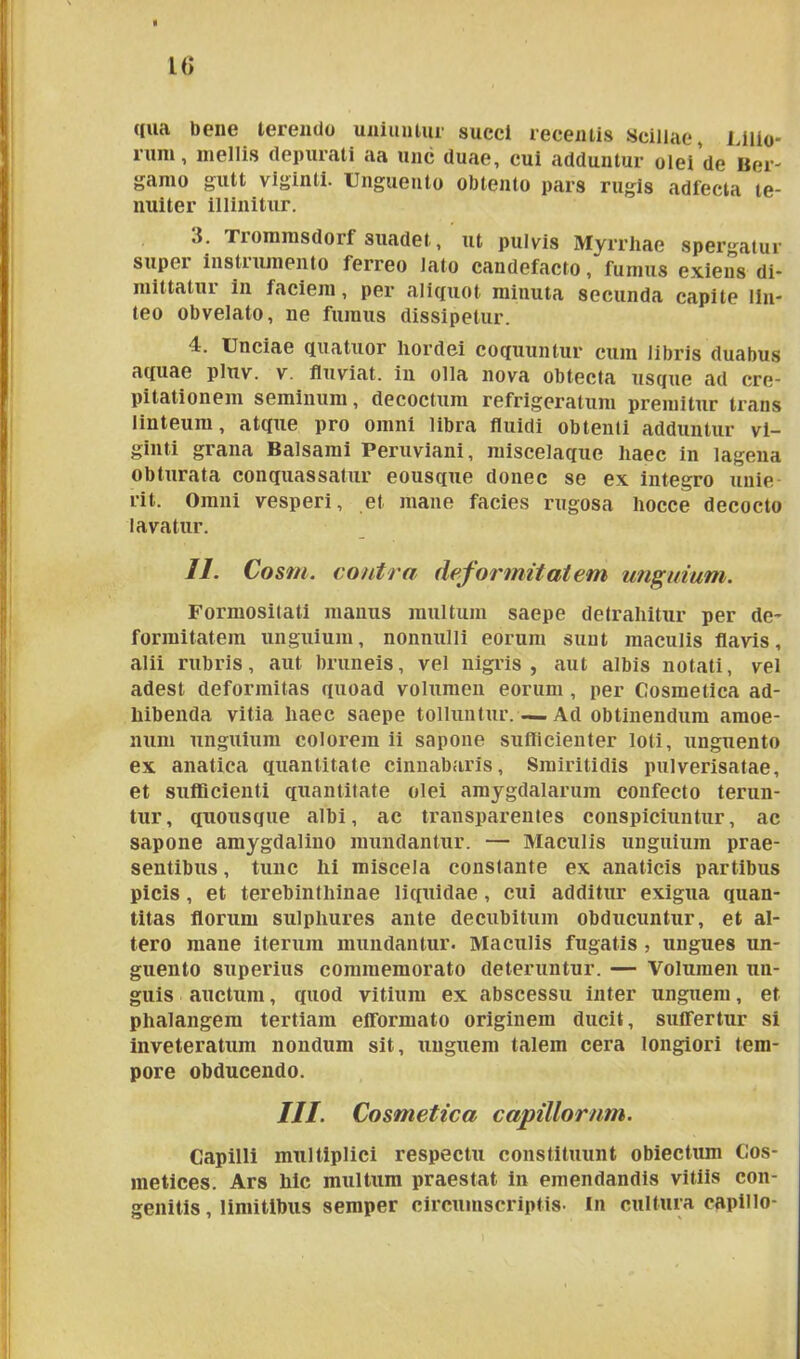 L<> qua bene terendo uniuntur succi recentis Scillae, Lilio- rum, mellis depurati aa unc duae, cui adduntur olei de Ber- gamo gutt viginti. Unguento obtento pars rugis adfecta te- nuiter illinitur. 3. Trommsdorf suadet, ut pulvis Myrrhae spergatur supei instiumento ferreo lato candefacto, fumus exiens di- mittatui in faciem, per aliquot minuta secunda capite lin- teo obvelato, ne fumus dissipetur. 4. Unciae quatuor hordei coquuntur cum libris duabus aquae pluv. v. fluviat. in olla nova obtecta usque ad cre- pitationem seminum, decoctum refrigeratum premitur trans linteum, atque pro omni libra fluidi obtenli adduntur vi- ginti grana Balsami Peruviani, miscelaque haec in lagena obturata conquassatur eousque donec se ex integro unie rit. Omni vesperi, et mane facies rugosa hocce decocto lavatur. II. Cosm. contra deformitatem unguium. Formositati manus multum saepe detrahitur per de- formitatem unguium, nonnulli eorum sunt maculis flavis, alii rubris, aut bruneis, vel nigris, aut albis notati, vel adest deformitas quoad volumen eorum , per Cosmetica ad- hibenda vitia haec saepe tolluntur. — Ad obtinendum amoe- num unguium colorem ii sapone sufficienter loti, unguento ex anatica quantitate cinnabaris, Smiritidis pulverisatae, et sufficienti quantitate olei amygdalarum confecto terun- tur, quousque albi, ac transparentes conspiciuntur, ac sapone amygdalino mundantur. — Maculis unguium prae- sentibus , tunc hi miscela constante ex anaticis partibus picis, et terebinthinae liquidae , cui additur exigua quan- titas florum sulphures ante decubitum obducuntur, et al- tero mane iterum mundantur. Maculis fugatis , ungues un- guento superius commemorato deteruntur. — Volumen un- guis auctum, quod vitium ex abscessu inter unguem, et phalangem tertiam efformato originem ducit, suffertur si inveteratum nondum sit, unguem talem cera longiori tem- pore obducendo. III. Cosmetica capillorum. Capilli multiplici respectu constituunt obiectum Cos- metices. Ars hic multum praestat in emendandis vitiis con- genitis, limitibus semper circumscriptis- In cultura capillo-