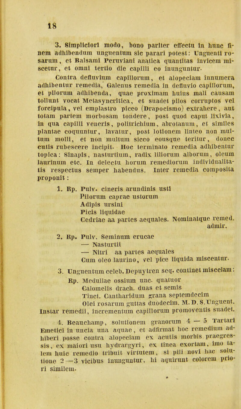3. Simpliciori modo, bono pariter effectu ln hunc fi- nem adhibendum unguentum sic parari potest: Unguenti ro- sarum , et Balsami Peruviani anatica quantitas invicem mi- scetur, et omni tertio die capilli eo inunguntur- Contra defluvium capillorum, et alopeciam innumera adhibentur remedia, Galenus remedia in defluvio capillorum, et pilorum adhibenda, quae proximam huius mali causam tollunt vocat Metasyncritica, et suadet pilos corruptos vel forcipula, vel emplastro piceo (Drapocismo) extrahere, aut totam partem morbosam tondere, post quod caput lixivia, in qua capilli veneris, politrichium, abrotanum, et similes plantae coquuntur, lavatur, post lotionem linteo non mul- tum molli, et non multum sicco eousque teritur, donec cutis rubescere incipit. Hoc terminato remedia adhibentur topica: Sinapis, nasturtium, radix liliorum alborum, oleum laurinum etc. In delectu horum remediorum individualita- tis respectus semper habendus. Inter remedia composita proponit: 1. Rp. Pulv. cineris arundinis usti Pilorum caprae ustorum Adipis ursini Picis liquidae Cedriae aa partes aequales. Noininatque remed. admir. 2. Rp. Pulv. Seminum erucae — Nasturtii — Nitri aa partes aequales Cum oleo laurino, vel pice liquida miscentur. 3. Unguentum celeb. Depuytren seq. continet miscelam: Rp. Medullae ossium une- quatuor Calomelis drach. duas et seniis Tinct. Cantharidum grana septemdecim Olei rosarum guttas duodecim. M. D. S.Unguent. Instar remedii, incrementum capillorum promoventis suadet. 4. Beaucliamp, solutionem granorum 4 — 5 Tartari Emetici in uncia una aquae, et adfirmat hoc remedium ad- hiberi posse contra alopeciam ex acutis morbis praegres- sis, ex maiori usu hydrargyri, ex tinea exortam, imo ta- lem huic remedio tribuit virtutem, si pili novi hac solu- tione 2—3 vicibus inunguntur, hi aquirunt colorem prio- ri similem.