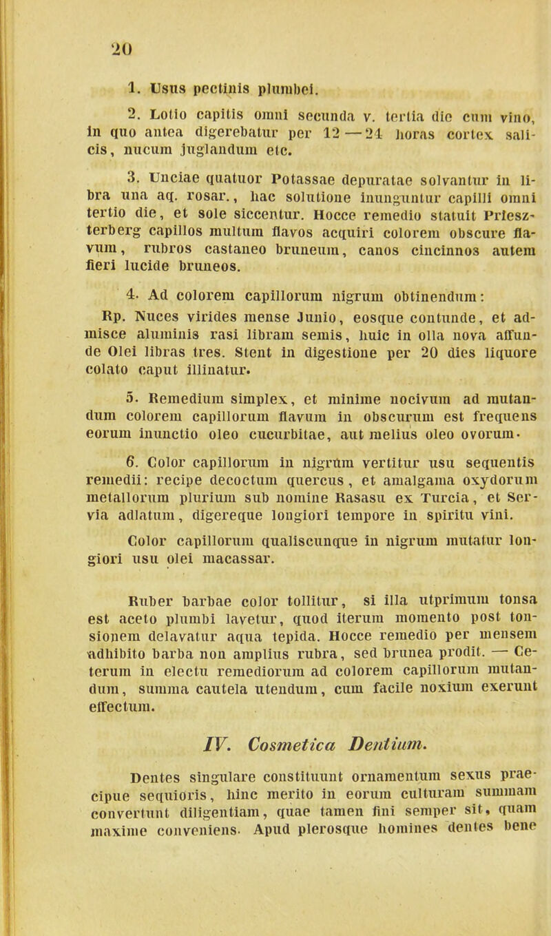 ‘20 1. Usus pectinis plumbei. 2. Lotio capitis omni secunda v. tertia die cum vino, in quo antea digerebatur per 12—21 horas cortex sali- cis, nucum juglandum etc. 3. Unciae quatuor Potassae depuratae solvantur in li- bra una aq. rosar., liac solutione inunguntur capilli omni tertio die, et sole siccentur. Hocce remedio statuit Priesz- terberg capillos multum flavos acquiri colorem obscure fla- vum , rubros castaneo bruneura, canos cincinnos autem fleri lucide bruneos. 4- Ad colorem capillorum nigrum obtinendum: Rp. Nuces virides mense Junio, eosque contunde, et ad- misce aluminis rasi libram seniis, huic in olla nova affun- de Olei libras tres. Stent in digestione per 20 dies liquore colato caput illinatur. 5. Remedium simplex, et minime nocivum ad mutan- dum colorem capillorum flavum in obscurum est frequens eorum inunctio oleo cucurbitae, aut melius oleo ovorum- 6. Color capillorum in nigrttm vertitur usu sequentis remedii: recipe decoctum quercus, et amalgama oxydorum metallorum plurium sub nomine Rasasu ex Turcia, et Ser- via adlatum, digereque longiori tempore in spiritu vini. Color capillorum qualiscunque in nigrum mutatur lon- giori usu olei macassar. Ruber barbae color tollitur, si illa utprimum tonsa est aceto plumbi lavetur, quod iterum momento post ton- sionem delavatur aqua tepida. Hocce remedio per mensem adhibito barba non amplius rubra, sed brunea prodit. Ce- terum in electu remediorum ad colorem capillorum mutan- dum, summa cautela utendum, cum facile noxium exerunt effectum. IV. Cosmetica Dentiam. Dentes singulare constituunt ornamentum sexus prae- cipue sequioris, hinc merito in eorum culturam summam convertunt diligentiam, quae tamen fini semper sit, quam maxime conveniens- Apud plerosque homines dentes bene