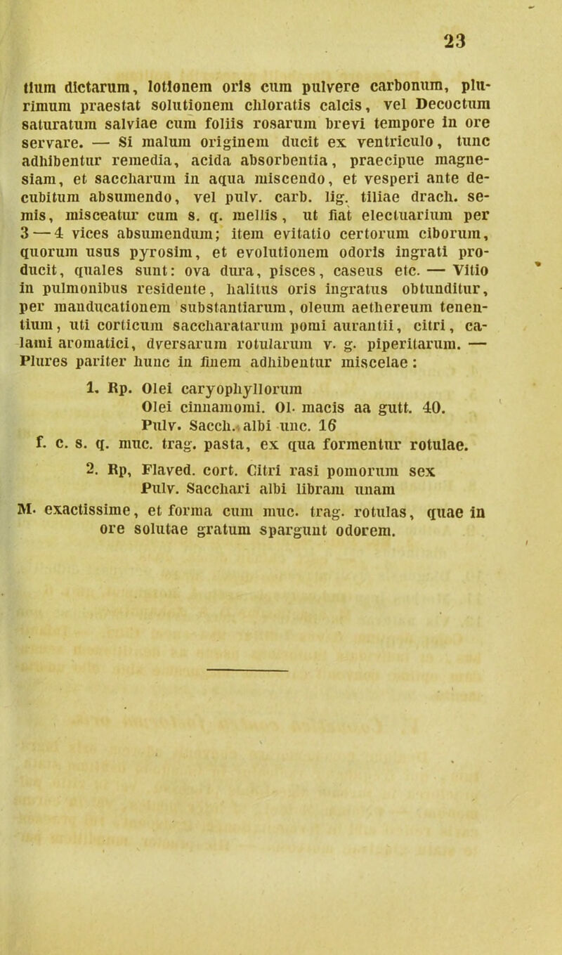 tium dictarum, lotionem oris cum pulvere carbonum, plu- rimum praestat solutionem cliloratis calcis, vel Decoctum saturatum salviae cum foliis rosarum brevi tempore in ore servare. — Si malum originem ducit ex ventriculo, tunc adhibentur remedia, acida absorbentia, praecipue magne- siam, et saccliarum in aqua miscendo, et vesperi ante de- cubitum absumendo, vel pulv. carb. lig. tiliae drach. se- niis, misceatur cum s. q. mellis, ut fiat eleciuarium per 3 — 4 vices absumendum; item evitatio certorum ciborum, quorum usus pyrosim, et evolutionem odoris ingrati pro- ducit , quales sunt: ova dura, pisces, caseus etc. — Vitio in pulmonibus residente, halitus oris ingratus obtunditur, per manducationem substantiarum, oleum aethereum tenen- tium, uti corticum saccharatarum pomi aurantii, citri, ca- lami aromatici, dversarum rotularum v. g. piperitarum. — Plures pariter hunc in finem adhibentur miscelae: 1. Rp. Olei caryopliyllorum Olei cinnamomi. 01- macis aa gutt, 40. Pulv. Saecli, albi une. 16 f. c. s. q. muc. trag. pasta, ex qua formentur rotulae. 2. Rp, Flaved. cort. Citri rasi pomorum sex Pulv. Sacchari albi libram unam M. exactissime, et forma cum muc. trag. rotulas, quae in ore solutae gratum spargunt odorem.